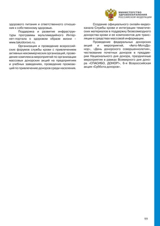 99
здорового питания и ответственного отноше-
ния к собственному здоровью.
Поддержка и развитие инфраструк-
туры программы мультимедийного Интер-
нет-портала о здоровом образе жизни –
www.takzdorovo.ru.
Организация и проведение всероссий-
ских форумов службы крови с привлечением
активныхнекоммерческихорганизаций,прове-
дение комплекса мероприятий по организации
массовых донорских акций на предприятиях
и учебных заведениях, проведение промоак-
ций по привлечению доноров среди населения.
Создание официального онлайн-видео-
канала Службы крови и интеграции тематиче-
ских материалов в поддержку безвозмездного
донорства крови и ее компонентов для транс-
ляции в средствах массовой информации.
Проведение федеральных донорских
акций и мероприятий, «Авто-МотоДо-
нор», «День донорского совершеннолетия»,
чествование почетных доноров в преддве-
рии Национального дня донора, праздничные
мероприятия в рамках Всемирного дня доно-
ра «СПАСИБО, ДОНОР!», 6-я Всероссийская
акция «Суббота доноров».
 