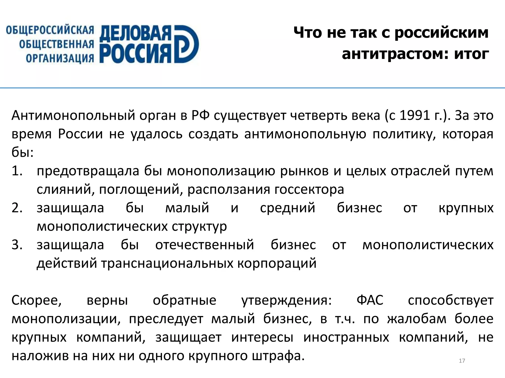 Что не так с российским
антитрастом: итог
17
Антимонопольный орган в РФ существует четверть века (с 1991 г.). За это
время России не удалось создать антимонопольную политику, которая
бы:
1. предотвращала бы монополизацию рынков и целых отраслей путем
слияний, поглощений, расползания госсектора
2. защищала бы малый и средний бизнес от крупных
монополистических структур
3. защищала бы отечественный бизнес от монополистических
действий транснациональных корпораций
Скорее, верны обратные утверждения: ФАС способствует
монополизации, преследует малый бизнес, в т.ч. по жалобам более
крупных компаний, защищает интересы иностранных компаний, не
наложив на них ни одного крупного штрафа.
 
