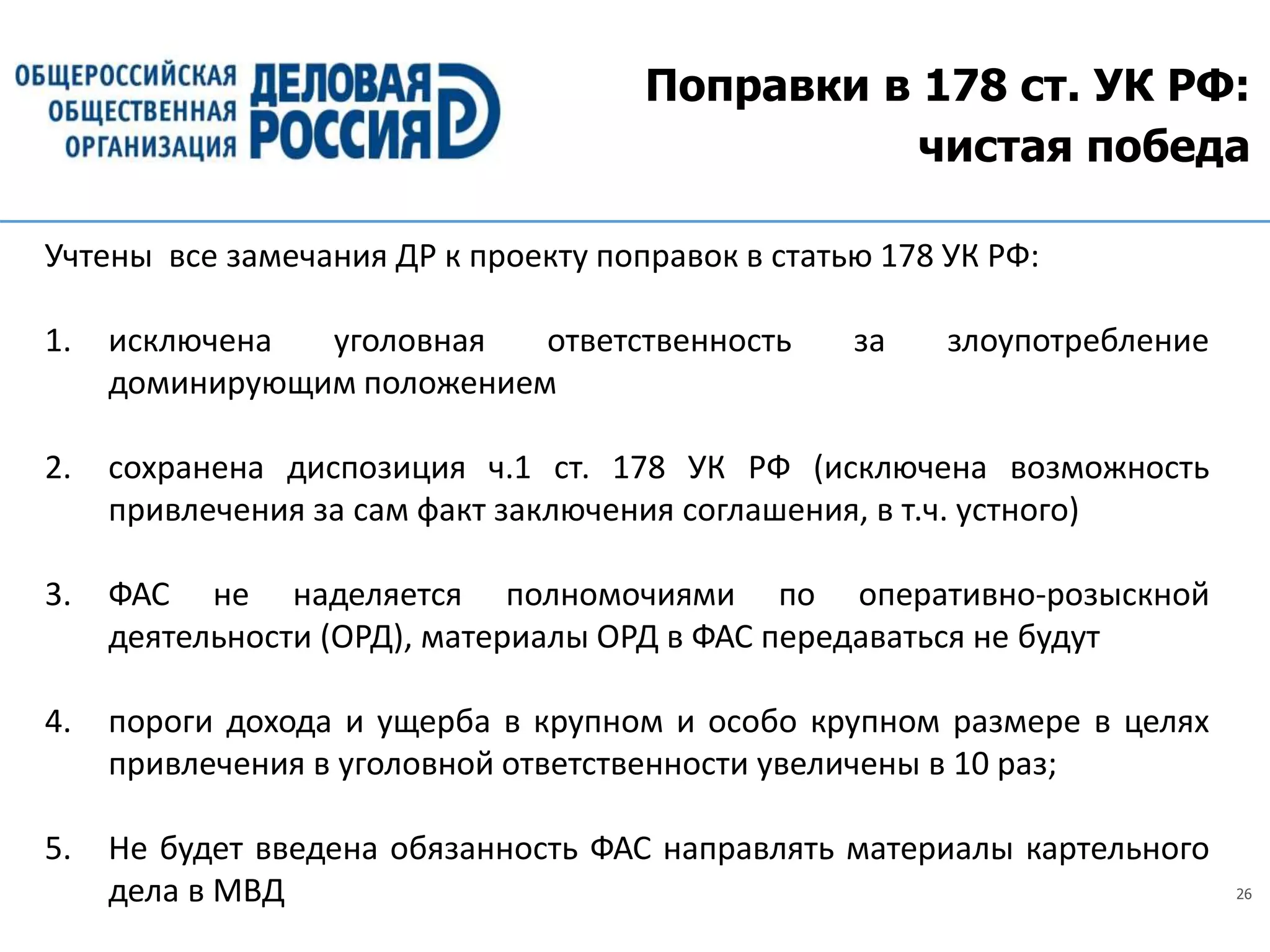 26
Поправки в 178 ст. УК РФ:
чистая победа
Учтены все замечания ДР к проекту поправок в статью 178 УК РФ:
1. исключена уголовная ответственность за злоупотребление
доминирующим положением
2. сохранена диспозиция ч.1 ст. 178 УК РФ (исключена возможность
привлечения за сам факт заключения соглашения, в т.ч. устного)
3. ФАС не наделяется полномочиями по оперативно-розыскной
деятельности (ОРД), материалы ОРД в ФАС передаваться не будут
4. пороги дохода и ущерба в крупном и особо крупном размере в целях
привлечения в уголовной ответственности увеличены в 10 раз;
5. Не будет введена обязанность ФАС направлять материалы картельного
дела в МВД
 