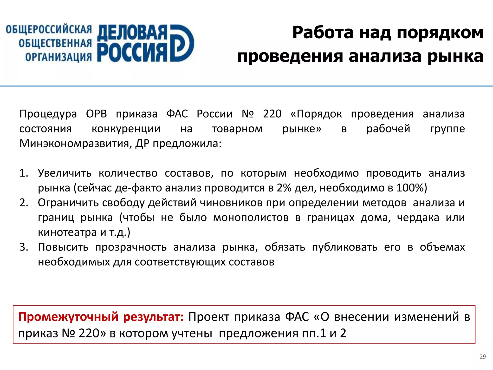 29
Работа над порядком
проведения анализа рынка
Промежуточный результат: Проект приказа ФАС «О внесении изменений в
приказ № 220» в котором учтены предложения пп.1 и 2
Процедура ОРВ приказа ФАС России № 220 «Порядок проведения анализа
состояния конкуренции на товарном рынке» в рабочей группе
Минэкономразвития, ДР предложила:
1. Увеличить количество составов, по которым необходимо проводить анализ
рынка (сейчас де-факто анализ проводится в 2% дел, необходимо в 100%)
2. Ограничить свободу действий чиновников при определении методов анализа и
границ рынка (чтобы не было монополистов в границах дома, чердака или
кинотеатра и т.д.)
3. Повысить прозрачность анализа рынка, обязать публиковать его в объемах
необходимых для соответствующих составов
 