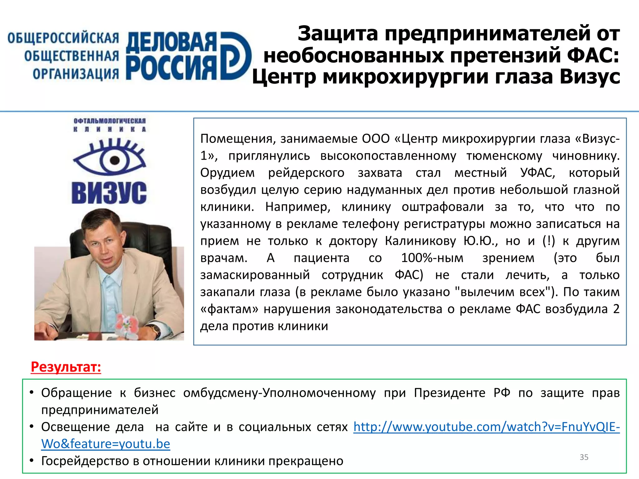 Защита предпринимателей от
необоснованных претензий ФАС:
Центр микрохирургии глаза Визус
35
Помещения, занимаемые ООО «Центр микрохирургии глаза «Визус-
1», приглянулись высокопоставленному тюменскому чиновнику.
Орудием рейдерского захвата стал местный УФАС, который
возбудил целую серию надуманных дел против небольшой глазной
клиники. Например, клинику оштрафовали за то, что что по
указанному в рекламе телефону регистратуры можно записаться на
прием не только к доктору Калиникову Ю.Ю., но и (!) к другим
врачам. А пациента со 100%-ным зрением (это был
замаскированный сотрудник ФАС) не стали лечить, а только
закапали глаза (в рекламе было указано "вылечим всех"). По таким
«фактам» нарушения законодательства о рекламе ФАС возбудила 2
дела против клиники
• Обращение к бизнес омбудсмену-Уполномоченному при Президенте РФ по защите прав
предпринимателей
• Освещение дела на сайте и в социальных сетях http://www.youtube.com/watch?v=FnuYvQIE-
Wo&feature=youtu.be
• Госрейдерство в отношении клиники прекращено
Результат:
 