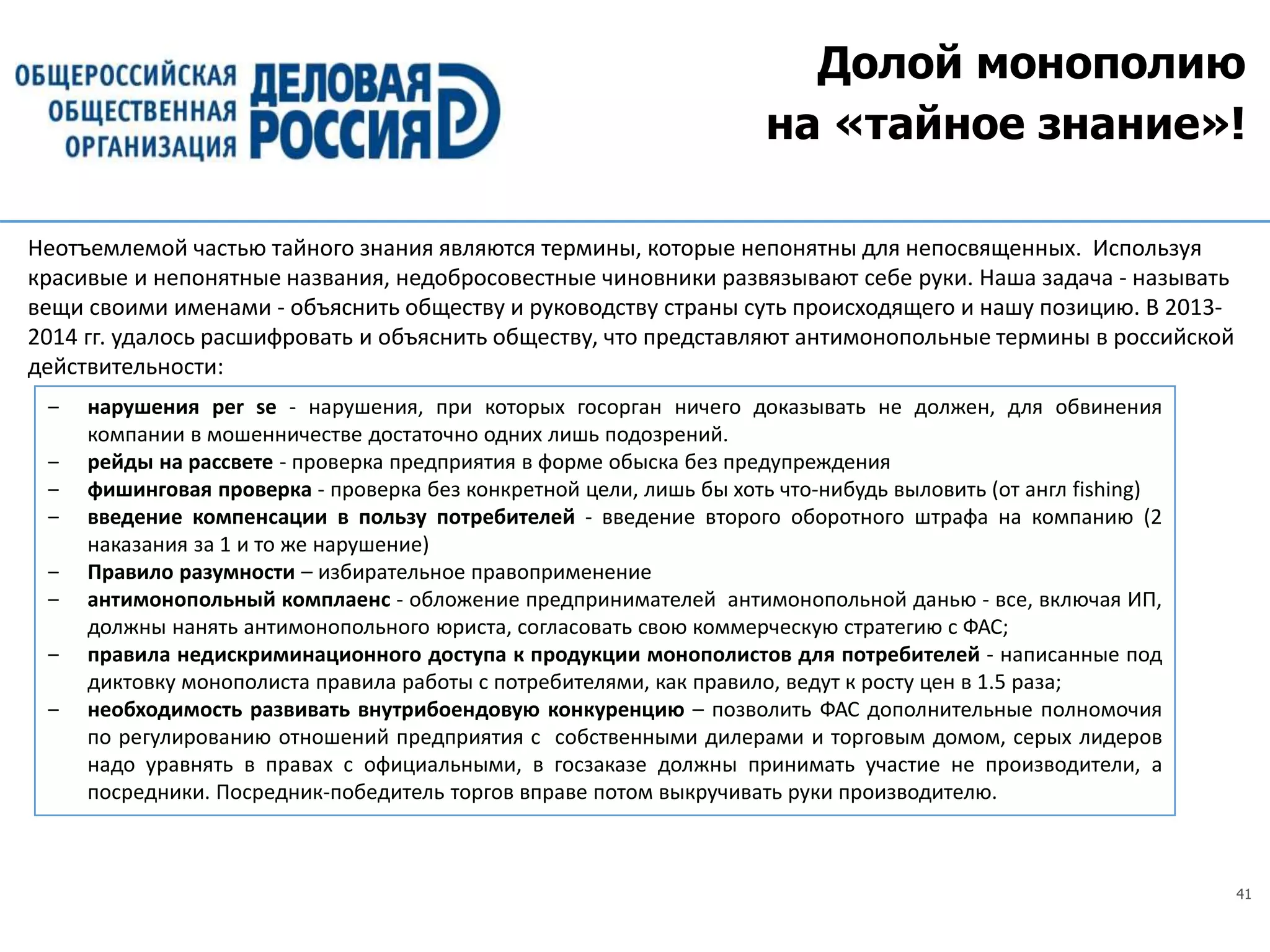 41
Долой монополию
на «тайное знание»!
‒ нарушения per se - нарушения, при которых госорган ничего доказывать не должен, для обвинения
компании в мошенничестве достаточно одних лишь подозрений.
‒ рейды на рассвете - проверка предприятия в форме обыска без предупреждения
‒ фишинговая проверка - проверка без конкретной цели, лишь бы хоть что-нибудь выловить (от англ fishing)
‒ введение компенсации в пользу потребителей - введение второго оборотного штрафа на компанию (2
наказания за 1 и то же нарушение)
‒ Правило разумности – избирательное правоприменение
‒ антимонопольный комплаенс - обложение предпринимателей антимонопольной данью - все, включая ИП,
должны нанять антимонопольного юриста, согласовать свою коммерческую стратегию с ФАС;
‒ правила недискриминационного доступа к продукции монополистов для потребителей - написанные под
диктовку монополиста правила работы с потребителями, как правило, ведут к росту цен в 1.5 раза;
‒ необходимость развивать внутрибоендовую конкуренцию – позволить ФАС дополнительные полномочия
по регулированию отношений предприятия с собственными дилерами и торговым домом, серых лидеров
надо уравнять в правах с официальными, в госзаказе должны принимать участие не производители, а
посредники. Посредник-победитель торгов вправе потом выкручивать руки производителю.
Неотъемлемой частью тайного знания являются термины, которые непонятны для непосвященных. Используя
красивые и непонятные названия, недобросовестные чиновники развязывают себе руки. Наша задача - называть
вещи своими именами - объяснить обществу и руководству страны суть происходящего и нашу позицию. В 2013-
2014 гг. удалось расшифровать и объяснить обществу, что представляют антимонопольные термины в российской
действительности:
 