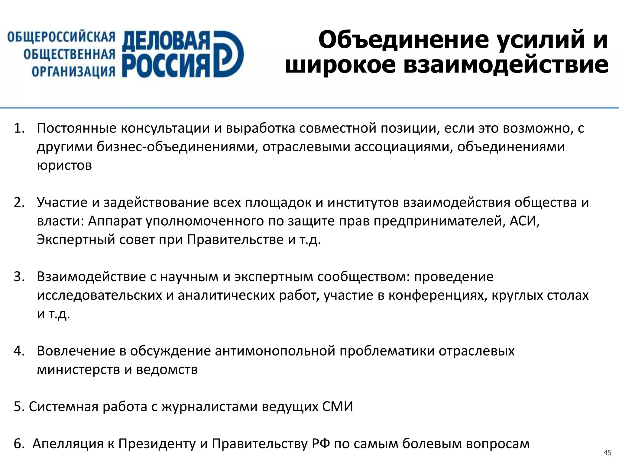 45
Объединение усилий и
широкое взаимодействие
1. Постоянные консультации и выработка совместной позиции, если это возможно, с
другими бизнес-объединениями, отраслевыми ассоциациями, объединениями
юристов
2. Участие и задействование всех площадок и институтов взаимодействия общества и
власти: Аппарат уполномоченного по защите прав предпринимателей, АСИ,
Экспертный совет при Правительстве и т.д.
3. Взаимодействие с научным и экспертным сообществом: проведение
исследовательских и аналитических работ, участие в конференциях, круглых столах
и т.д.
4. Вовлечение в обсуждение антимонопольной проблематики отраслевых
министерств и ведомств
5. Системная работа с журналистами ведущих СМИ
6. Апелляция к Президенту и Правительству РФ по самым болевым вопросам
 