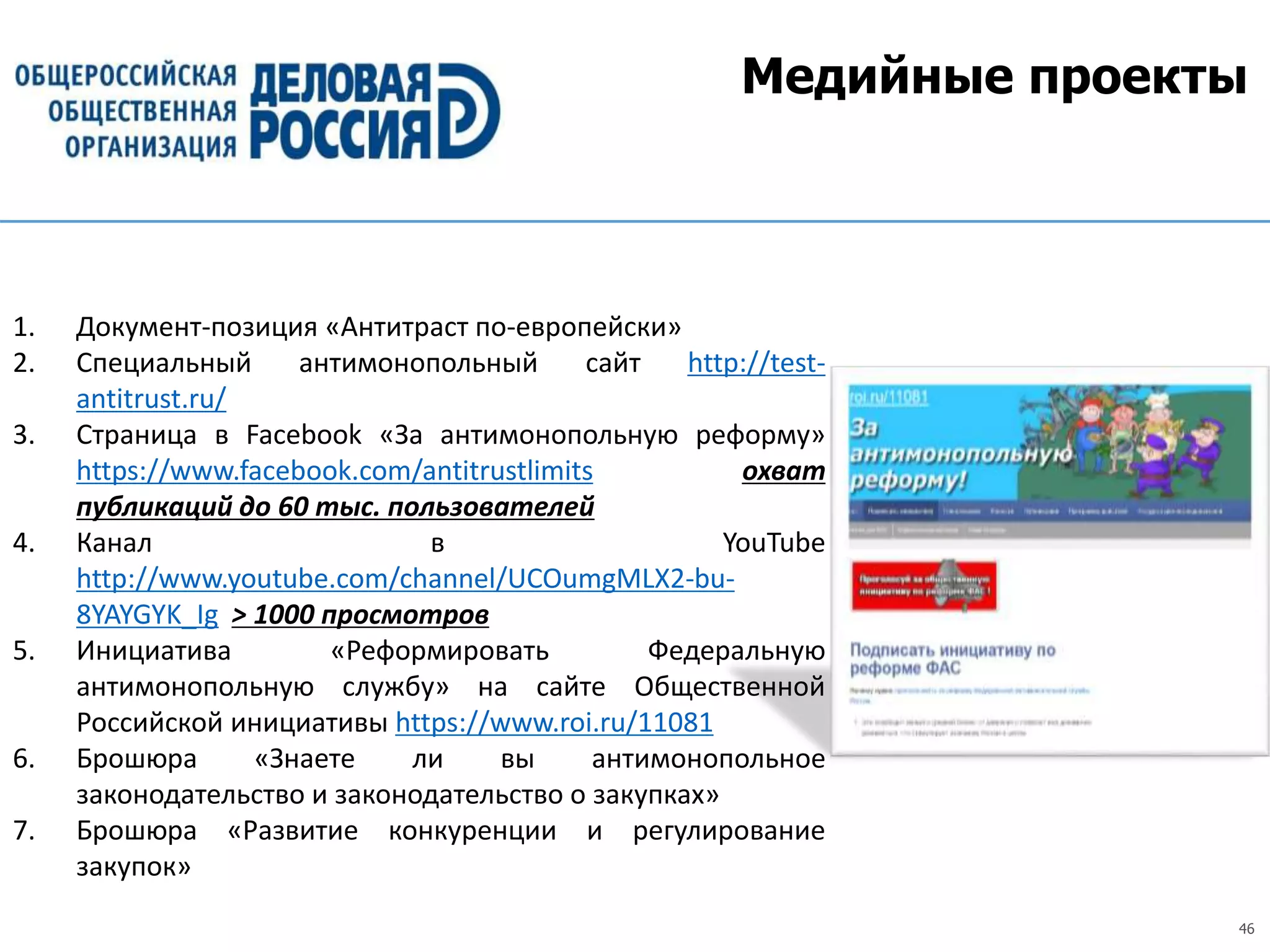 46
Медийные проекты
1. Документ-позиция «Антитраст по-европейски»
2. Специальный антимонопольный сайт http://test-
antitrust.ru/
3. Страница в Facebook «За антимонопольную реформу»
https://www.facebook.com/antitrustlimits охват
публикаций до 60 тыс. пользователей
4. Канал в YouTube
http://www.youtube.com/channel/UCOumgMLX2-bu-
8YAYGYK_Ig > 1000 просмотров
5. Инициатива «Реформировать Федеральную
антимонопольную службу» на сайте Общественной
Российской инициативы https://www.roi.ru/11081
6. Брошюра «Знаете ли вы антимонопольное
законодательство и законодательство о закупках»
7. Брошюра «Развитие конкуренции и регулирование
закупок»
 