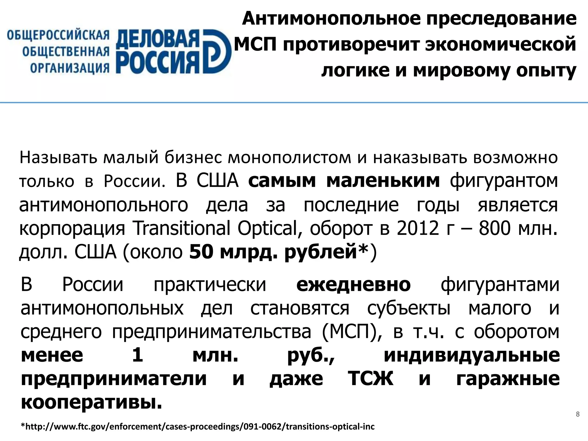 8
Антимонопольное преследование
МСП противоречит экономической
логике и мировому опыту
Называть малый бизнес монополистом и наказывать возможно
только в России. В США самым маленьким фигурантом
антимонопольного дела за последние годы является
корпорация Transitional Optical, оборот в 2012 г – 800 млн.
долл. США (около 50 млрд. рублей*)
В России практически ежедневно фигурантами
антимонопольных дел становятся субъекты малого и
среднего предпринимательства (МСП), в т.ч. с оборотом
менее 1 млн. руб., индивидуальные
предприниматели и даже ТСЖ и гаражные
кооперативы.
*http://www.ftc.gov/enforcement/cases-proceedings/091-0062/transitions-optical-inc
 