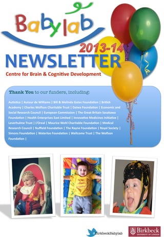 NEWSLETTER 
Centre for Brain & Cogni.ve Development 
Thank You to our funders, including: 
Au.s.ca | Autour de Williams | Bill & Melinda Gates Founda.on | Bri.sh 
Academy | Charles Wolfson Charitable Trust | Daiwa Founda.on | Economic and 
Social Research Council | European Commission | The Great Britain Sasakawa 
Founda.on | Health Enterprises East Limited | Innova.ve Medicines Ini.a.ve | 
Leverhulme Trust | L’Oreal | Maurice Wohl Charitable Founda.on | Medical 
Research Council | Nuﬃeld Founda.on | The Rayne Founda.on | Royal Society | 
Simons Founda.on | Waterloo Founda.on | Wellcome Trust | The Wolfson 
Founda.on | 
 
@BirkbeckBabylab
 