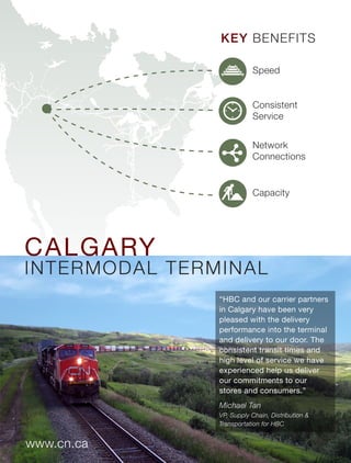 www.cn.ca
“HBC and our carrier partners
in Calgary have been very
pleased with the delivery
performance into the terminal
and delivery to our door. The
consistent transit times and
high level of service we have
experienced help us deliver
our commitments to our
stores and consumers.”
Michael Tan
VP, Supply Chain, Distribution &
Transportation for HBC
CALGARY
INTERMODAL TERMINAL
KEY BENEFITS
Capacity
Network
Connections
Consistent
Service
Speed
 