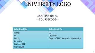 =COURSE TITLE=
=COURSECODE=
1
Submitted By: Submitted To:
Name:
ID:
Batch:
Semester:
Dept. of EEE
Year :2020
LL
Lecturer
Dept. of EEE, Varendra University
UNIVERSITY LOGO
 