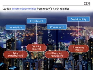 ©	
  2013	
  IBM	
  Corpora/on	
  6	
  
Leaders	
  create	
  opportuni<es	
  from	
  today’s	
  harsh	
  reali/es	
  
Declining	
  
Budgets	
  
Increasing	
  
Threats	
  
Changing	
  
Popula/ons	
  
Aging	
  
Infrastructure	
  
Innova/on	
  
Investment	
  
Community	
  
Sustainability	
  
 