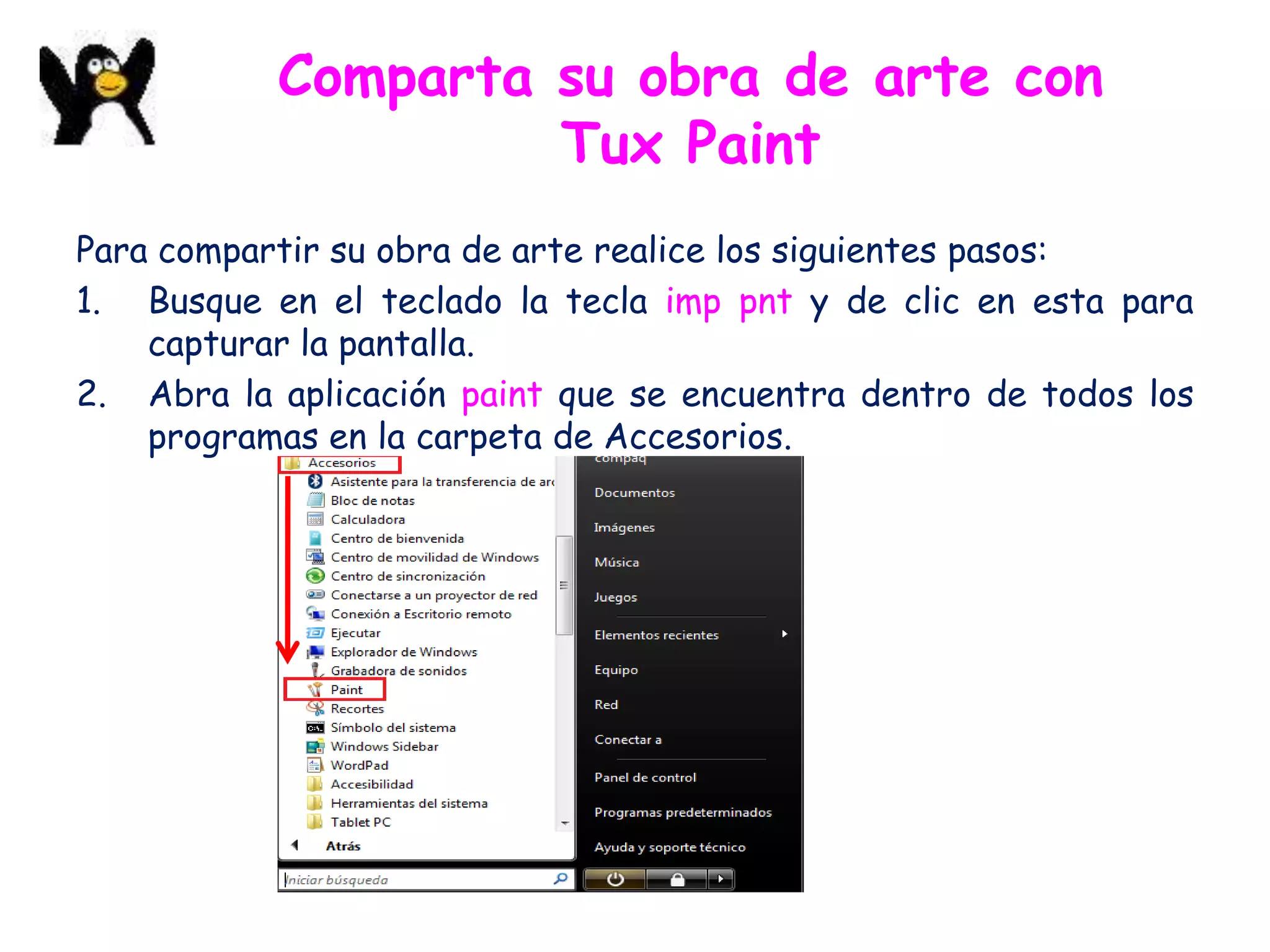 Comparta su obra de arte con
                    Tux Paint
Para compartir su obra de arte realice los siguientes pasos:
1. Busque en el teclado la tecla imp pnt y de clic en esta para
    capturar la pantalla.
2. Abra la aplicación paint que se encuentra dentro de todos los
    programas en la carpeta de Accesorios.
 