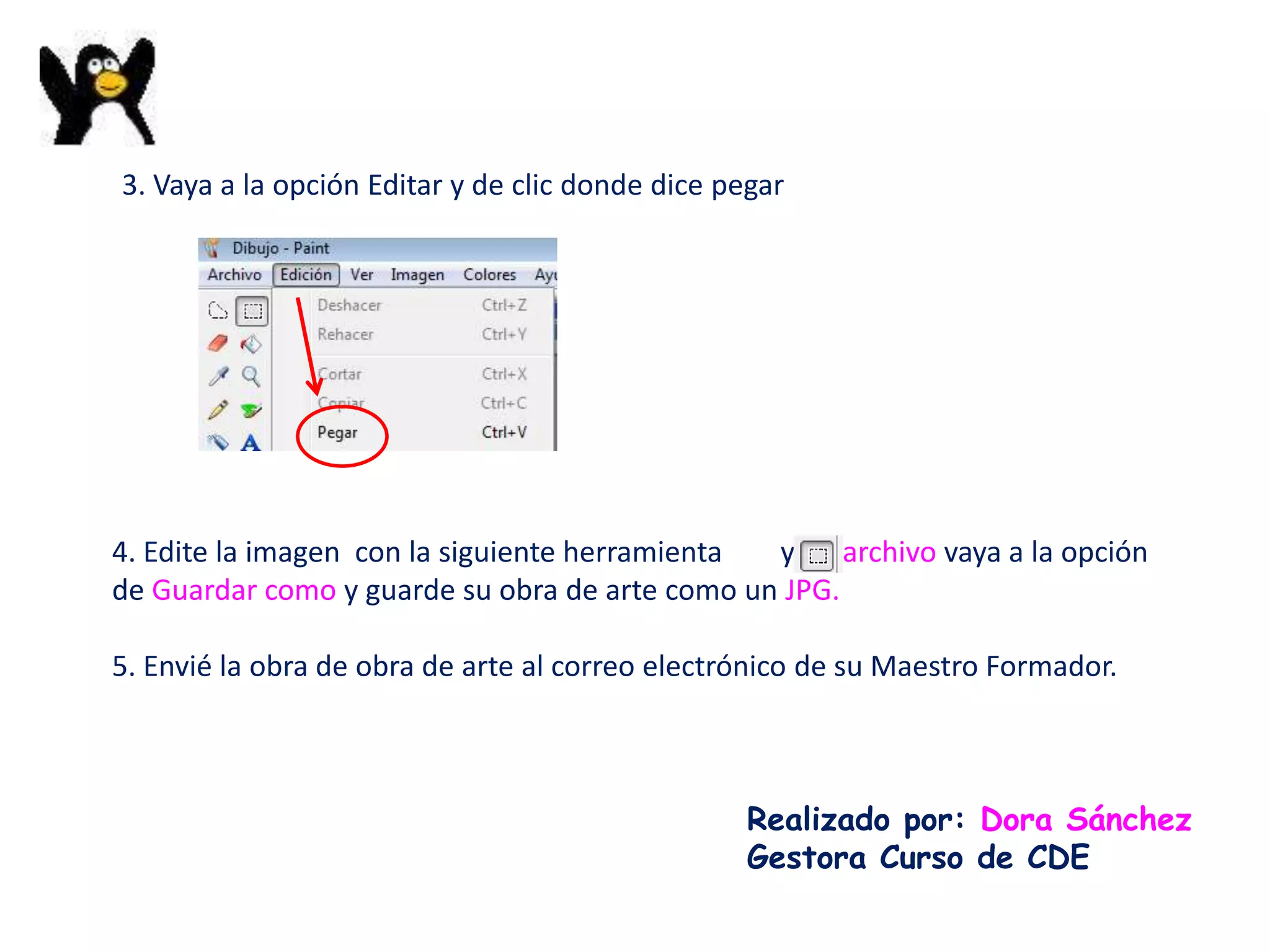 3. Vaya a la opción Editar y de clic donde dice pegar




4. Edite la imagen con la siguiente herramienta y en archivo vaya a la opción
de Guardar como y guarde su obra de arte como un JPG.

5. Envié la obra de obra de arte al correo electrónico de su Maestro Formador.



                                                  Realizado por: Dora Sánchez
                                                  Gestora Curso de CDE
 