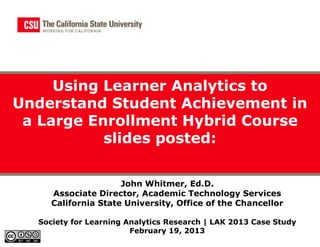 Using Learner Analytics to
Understand Student Achievement in
 a Large Enrollment Hybrid Course
           slides posted:

                     John Whitmer, Ed.D.
     Associate Director, Academic Technology Services
     California State University, Office of the Chancellor

  Society for Learning Analytics Research | LAK 2013 Case Study
                        February 19, 2013
 