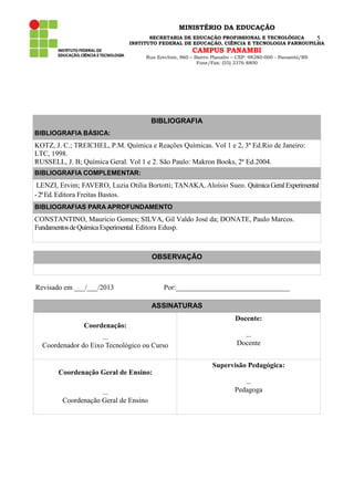 MINISTÉRIO DA EDUCAÇÃO
SECRETARIA DE EDUCAÇÃO PROFISSIONAL E TECNOLÓGICA
5
INSTITUTO FEDERAL DE EDUCAÇÃO, CIÊNCIA E TECNOLOGIA FARROUPILHA

CAMPUS PANAMBI

Rua Erechim, 860 – Bairro Planalto – CEP: 98280-000 - Panambi/RS
Fone/Fax: (55) 3376 8800

BIBLIOGRAFIA
BIBLIOGRAFIA BÁSICA:

KOTZ, J. C.; TREICHEL, P.M. Química e Reações Químicas. Vol 1 e 2, 3ª Ed.Rio de Janeiro:
LTC, 1998.
RUSSELL, J. B; Química Geral. Vol 1 e 2. São Paulo: Makron Books, 2ª Ed.2004.
BIBLIOGRAFIA COMPLEMENTAR:

LENZI, Ervim; FAVERO, Luzia Otilia Bortotti; TANAKA, Aloísio Sueo. Química Geral Experimental
- 2ª Ed. Editora Freitas Bastos.
BIBLIOGRAFIAS PARA APROFUNDAMENTO

CONSTANTINO, Mauricio Gomes; SILVA, Gil Valdo José da; DONATE, Paulo Marcos.
Fundamentos de Química Experimental. Editora Edusp.

OBSERVAÇÃO

Revisado em ___/___/2013

Por:________________________________
ASSINATURAS
Docente:

Coordenação:
...
Coordenador do Eixo Tecnológico ou Curso

...
Docente
Supervisão Pedagógica:

Coordenação Geral de Ensino:
...
Coordenação Geral de Ensino

...
Pedagoga

 