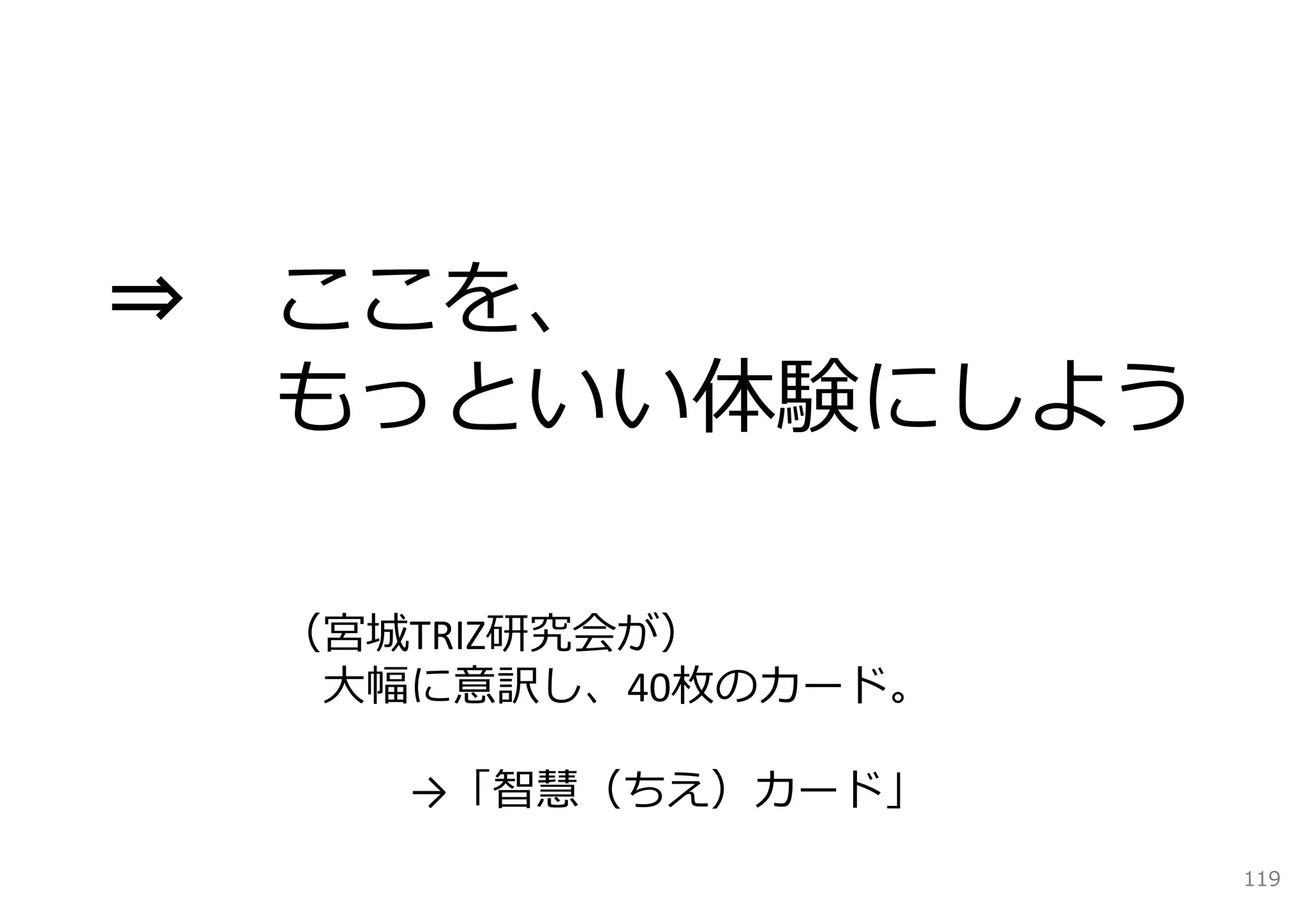 ⇒   ここを、
    もっといい体験にしよう

    （宮城TRIZ研究会が）
     ⼤幅に意訳し、40枚のカード。

       →「智慧（ちえ）カード」
                       119
 