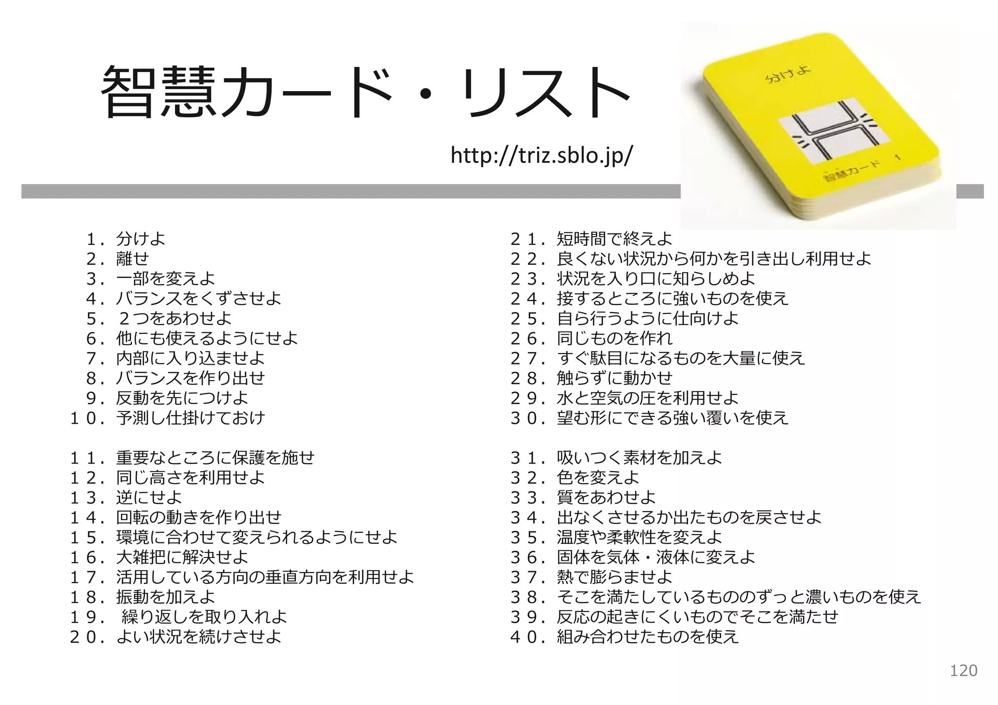智慧カード・リスト
                        http://triz.sblo.jp/


 １．分けよ                        ２１．短時間で終えよ
 ２．離せ                         ２２．良くない状況から何かを引き出し利⽤せよ
 ３．⼀部を変えよ                     ２３．状況を⼊り⼝に知らしめよ
 ４．バランスをくずさせよ                 ２４．接するところに強いものを使え
 ５．２つをあわせよ                    ２５．⾃ら⾏うように仕向けよ
 ６．他にも使えるようにせよ                ２６．同じものを作れ
 ７．内部に⼊り込ませよ                  ２７．すぐ駄⽬になるものを⼤量に使え
 ８．バランスを作り出せ                  ２８．触らずに動かせ
 ９．反動を先につけよ                   ２９．⽔と空気の圧を利⽤せよ
１０．予測し仕掛けておけ                  ３０．望む形にできる強い覆いを使え

１１．重要なところに保護を施せ               ３１．吸いつく素材を加えよ
１２．同じ⾼さを利⽤せよ                  ３２．⾊を変えよ
１３．逆にせよ                       ３３．質をあわせよ
１４．回転の動きを作り出せ                 ３４．出なくさせるか出たものを戻させよ
１５．環境に合わせて変えられるようにせよ          ３５．温度や柔軟性を変えよ
１６．⼤雑把に解決せよ                   ３６．固体を気体・液体に変えよ
１７．活⽤している⽅向の垂直⽅向を利⽤せよ         ３７．熱で膨らませよ
１８．振動を加えよ                     ３８．そこを満たしているもののずっと濃いものを使え
１９． 繰り返しを取り⼊れよ                ３９．反応の起きにくいものでそこを満たせ
２０．よい状況を続けさせよ                 ４０．組み合わせたものを使え

                                                          120
 