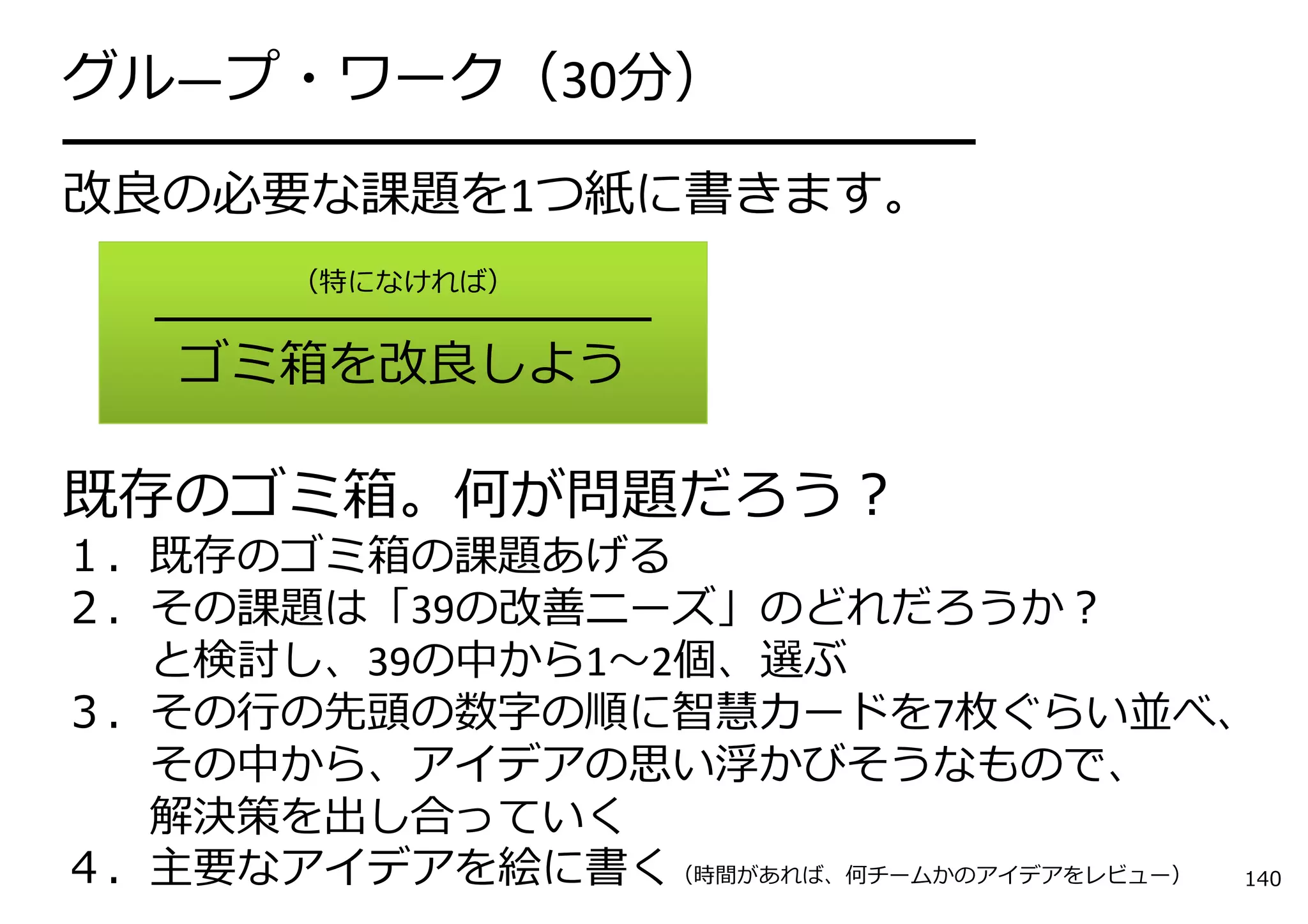 グル―プ・ワーク（30分）
━━━━━━━━━━━━━━━━━━━━━
改良の必要な課題を1つ紙に書きます。
       （特になければ）
   ━━━━━━━━━━━━━━━━
    ゴミ箱を改良しよう

既存のゴミ箱。何が問題だろう？
１．既存のゴミ箱の課題あげる
２．その課題は「39の改善ニーズ」のどれだろうか？
  と検討し、39の中から1〜2個、選ぶ
３．その⾏の先頭の数字の順に智慧カードを7枚ぐらい並べ、
  その中から、アイデアの思い浮かびそうなもので、
  解決策を出し合っていく
４．主要なアイデアを絵に書く（時間があれば、何チームかのアイデアをレビュー） 140
 