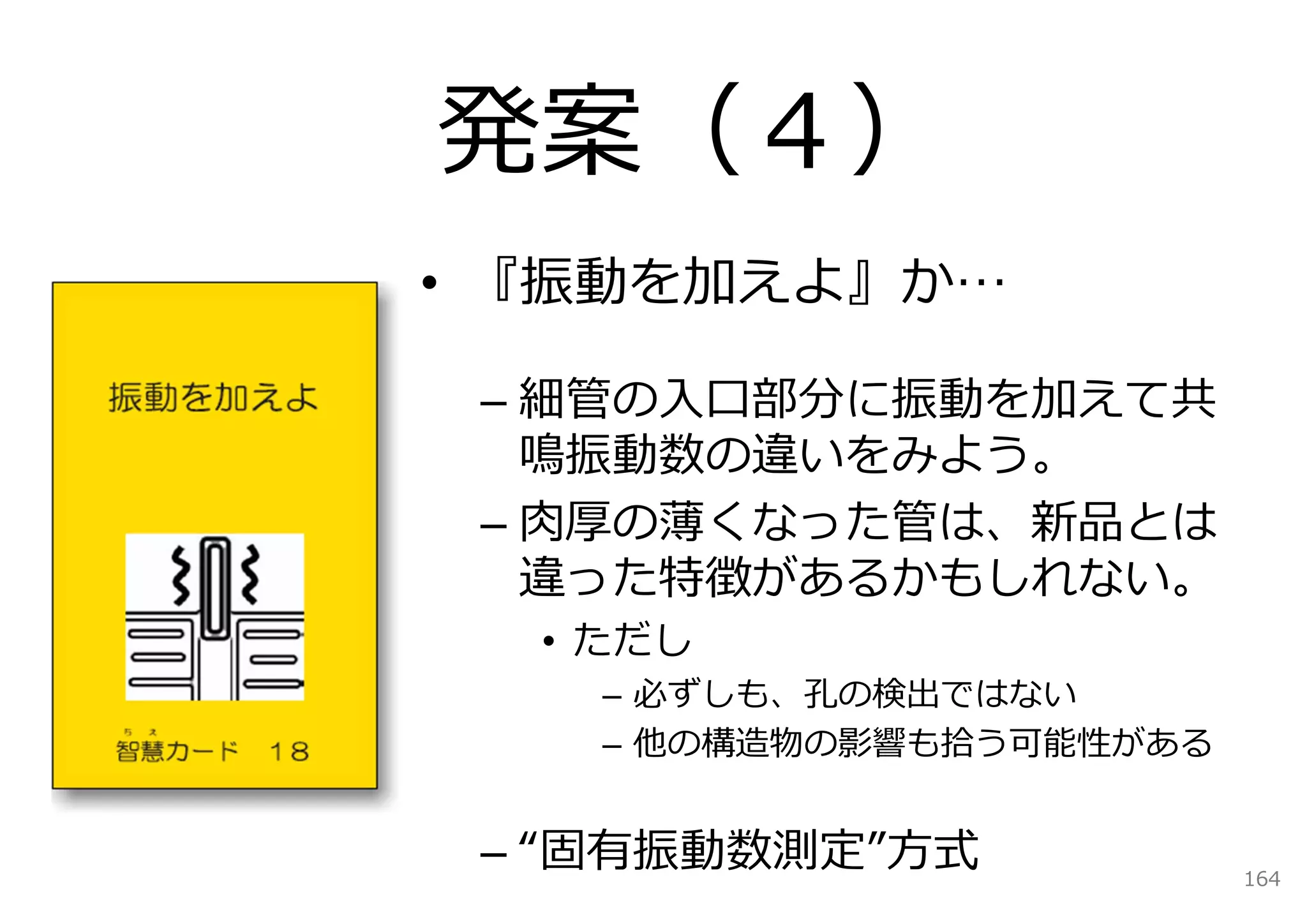 発案（４）
• 『振動を加えよ』か…

 – 細管の⼊⼝部分に振動を加えて共
   鳴振動数の違いをみよう。
 – ⾁厚の薄くなった管は、新品とは
   違った特徴があるかもしれない。
  • ただし
    – 必ずしも、孔の検出ではない
    – 他の構造物の影響も拾う可能性がある


 – “固有振動数測定”⽅式            164
 