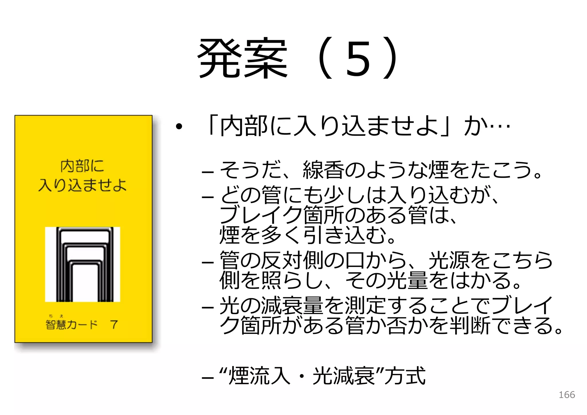 発案（５）
• 「内部に⼊り込ませよ」か…
 – そうだ、線⾹のような煙をたこう。
 – どの管にも少しは⼊り込むが、
   ブレイク箇所のある管は、
   煙を多く引き込む。
 – 管の反対側の⼝から、光源をこちら
   側を照らし、その光量をはかる。
 – 光の減衰量を測定することでブレイ
   ク箇所がある管か否かを判断できる。

 – “煙流⼊・光減衰”⽅式
                   166
 