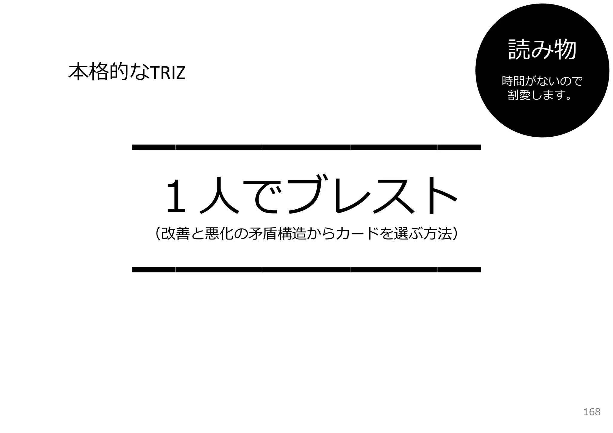 読み物
本格的なTRIZ                      時間がないので
                              割愛します。




    ━━━━━━━━
     １⼈でブレスト
     （改善と悪化の⽭盾構造からカードを選ぶ⽅法）


    ━━━━━━━━

                                    168
 