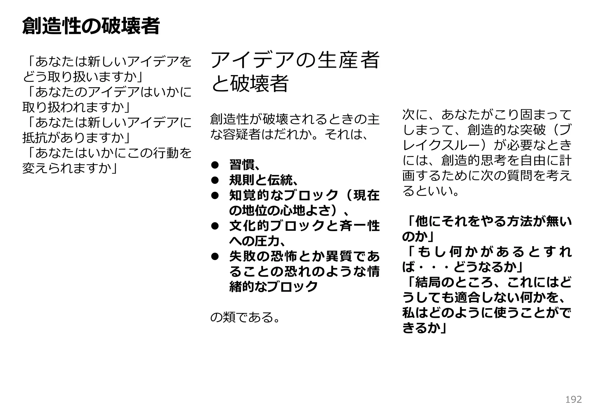 創造性の破壊者
「あなたは新しいアイデアを   アイデアの⽣産者
どう取り扱いますか」
「あなたのアイデアはいかに   と破壊者
取り扱われますか」
                創造性が破壊されるときの主   次に、あなたがこり固まって
「あなたは新しいアイデアに
                な容疑者はだれか。それは、   しまって、創造的な突破（ブ
抵抗がありますか」
                                レイクスルー）が必要なとき
「あなたはいかにこの⾏動を
                 習慣、           には、創造的思考を⾃由に計
変えられますか」
                 規則と伝統、        画するために次の質問を考え
                 知覚的なブロック（現在   るといい。
                  の地位の⼼地よさ）、
                 ⽂化的ブロックと⻫⼀性   「他にそれをやる⽅法が無い
                  への圧⼒、         のか」
                 失敗の恐怖とか異質であ   「もし何かがあるとすれ
                  ることの恐れのような情   ば・・・どうなるか」
                  緒的なブロック       「結局のところ、これにはど
                                うしても適合しない何かを、
                の類である。          私はどのように使うことがで
                                きるか」




                                            192
 