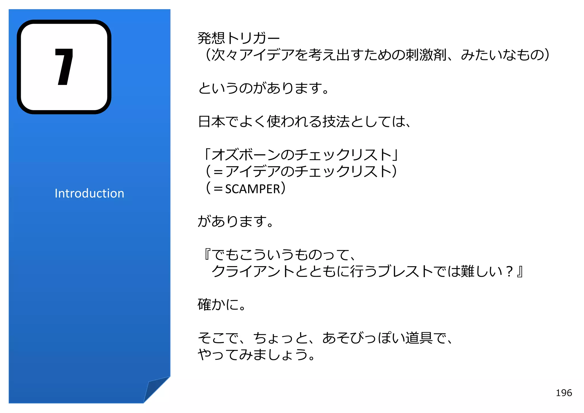 発想トリガー


7
               （次々アイデアを考え出すための刺激剤、みたいなもの）

               というのがあります。

               ⽇本でよく使われる技法としては、

               「オズボーンのチェックリスト」
               （＝アイデアのチェックリスト）
Introduction   （＝SCAMPER）

               があります。

               『でもこういうものって、
                クライアントとともに⾏うブレストでは難しい？』

               確かに。

               そこで、ちょっと、あそびっぽい道具で、
               やってみましょう。

                                          196
 