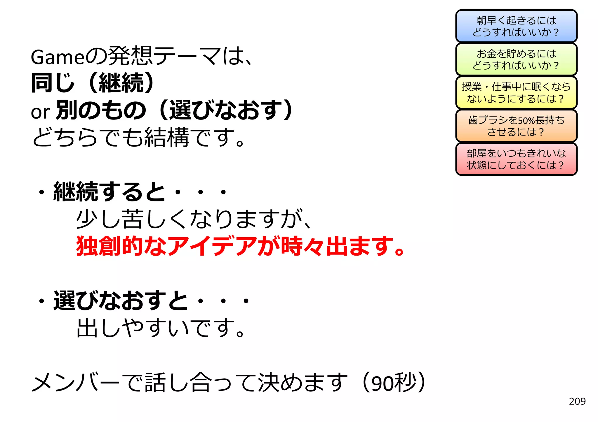 朝早く起きるには
                      どうすればいいか？

                      お⾦を貯めるには
Gameの発想テーマは、          どうすればいいか？

同じ（継続）                授業・仕事中に眠くなら
                      ないようにするには？
or 別のもの（選びなおす）        ⻭ブラシを50%⻑持ち

どちらでも結構です。              させるには？

                      部屋をいつもきれいな
                      状態にしておくには？


・継続すると・・・
  少し苦しくなりますが、
  独創的なアイデアが時々出ます。

・選びなおすと・・・
  出しやすいです。

メンバーで話し合って決めます（90秒）
                                    209
 