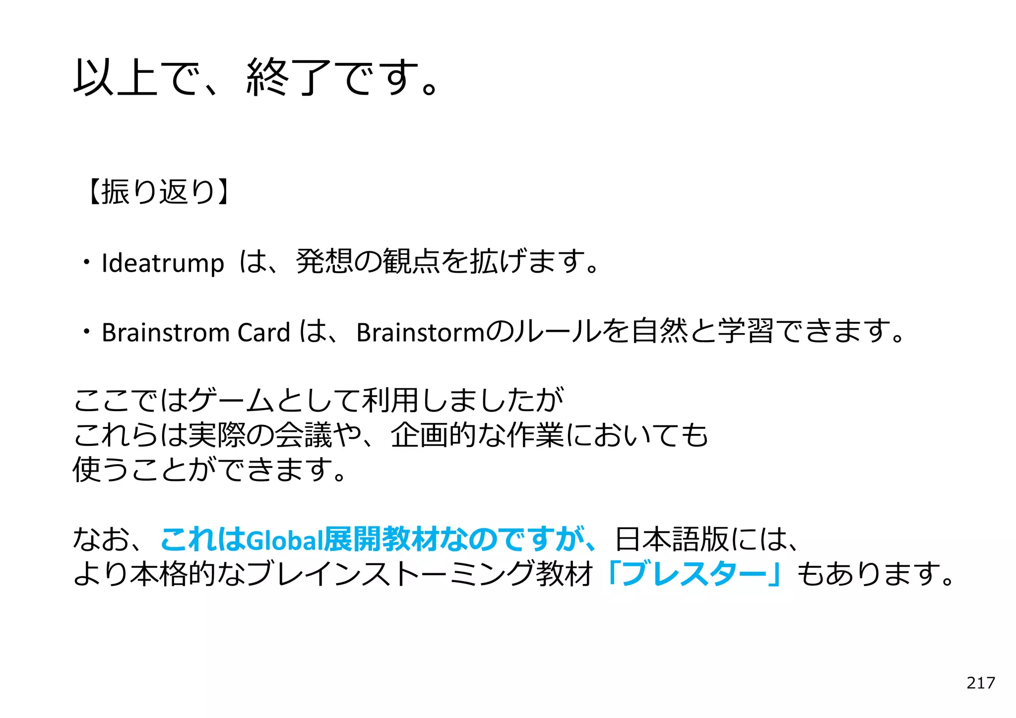 以上で、終了です。

【振り返り】

・Ideatrump は、発想の観点を拡げます。

・Brainstrom Card は、Brainstormのルールを⾃然と学習できます。

ここではゲームとして利⽤しましたが
これらは実際の会議や、企画的な作業においても
使うことができます。

なお、これはGlobal展開教材なのですが、⽇本語版には、
より本格的なブレインストーミング教材「ブレスター」もあります。


                                               217
 