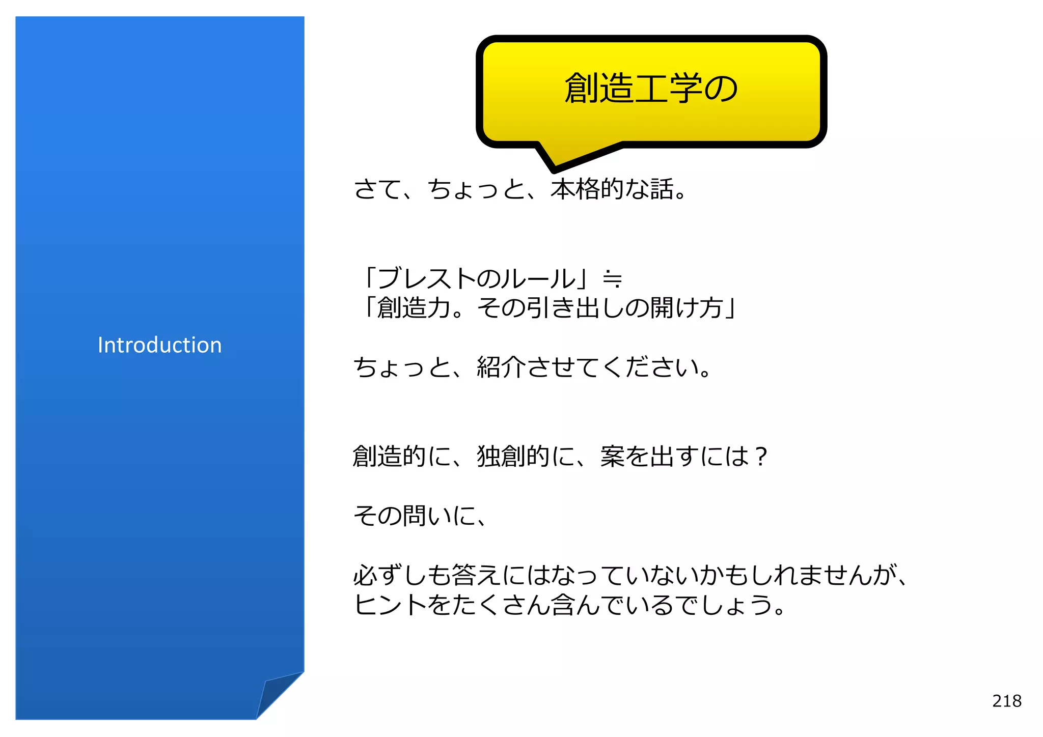 創造⼯学の

               さて、ちょっと、本格的な話。


               「ブレストのルール」≒
               「創造⼒。その引き出しの開け⽅」
Introduction
               ちょっと、紹介させてください。


               創造的に、独創的に、案を出すには？

               その問いに、

               必ずしも答えにはなっていないかもしれませんが、
               ヒントをたくさん含んでいるでしょう。


                                         218
 