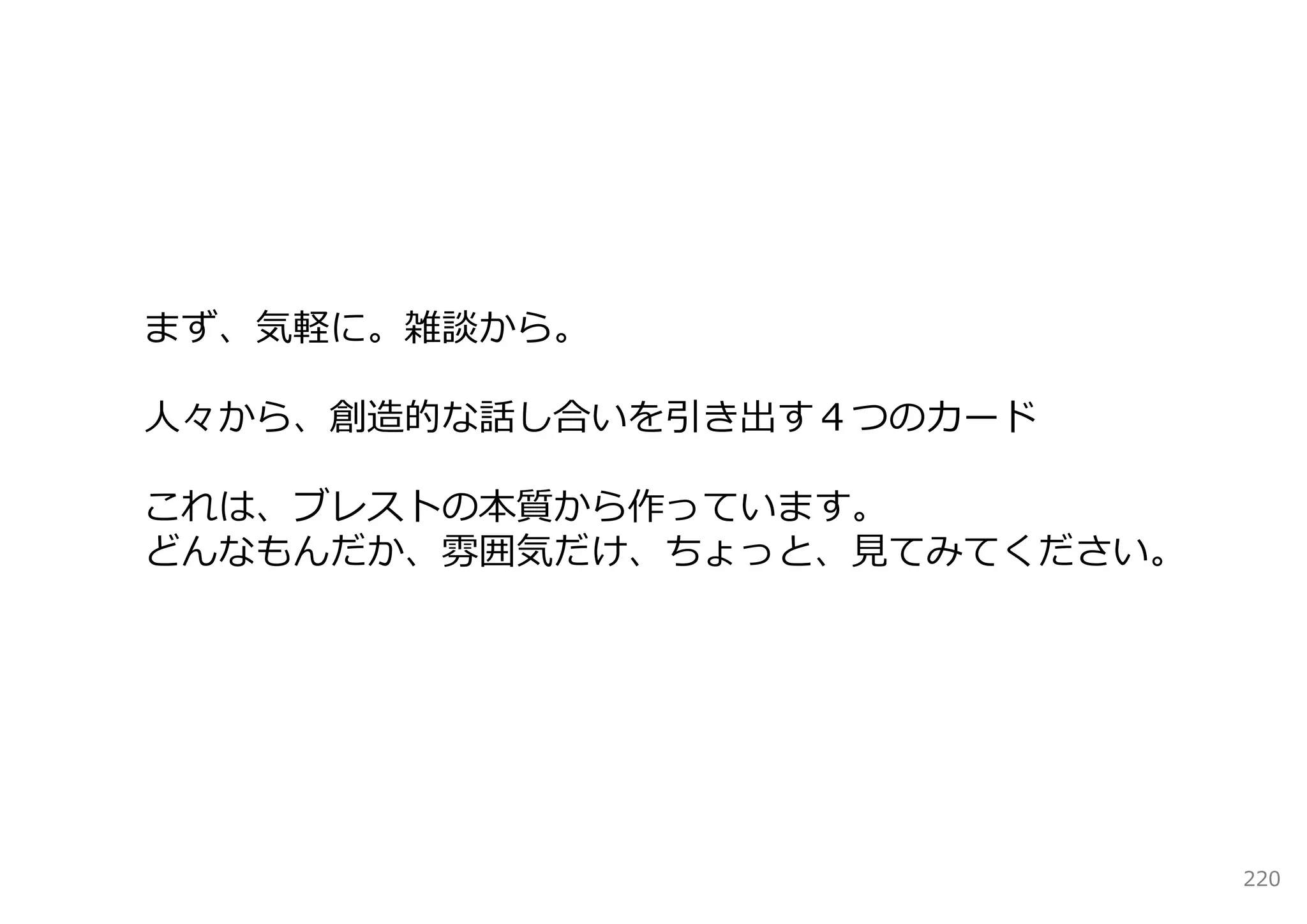 まず、気軽に。雑談から。

⼈々から、創造的な話し合いを引き出す４つのカード

これは、ブレストの本質から作っています。
どんなもんだか、雰囲気だけ、ちょっと、⾒てみてください。




                               220
 