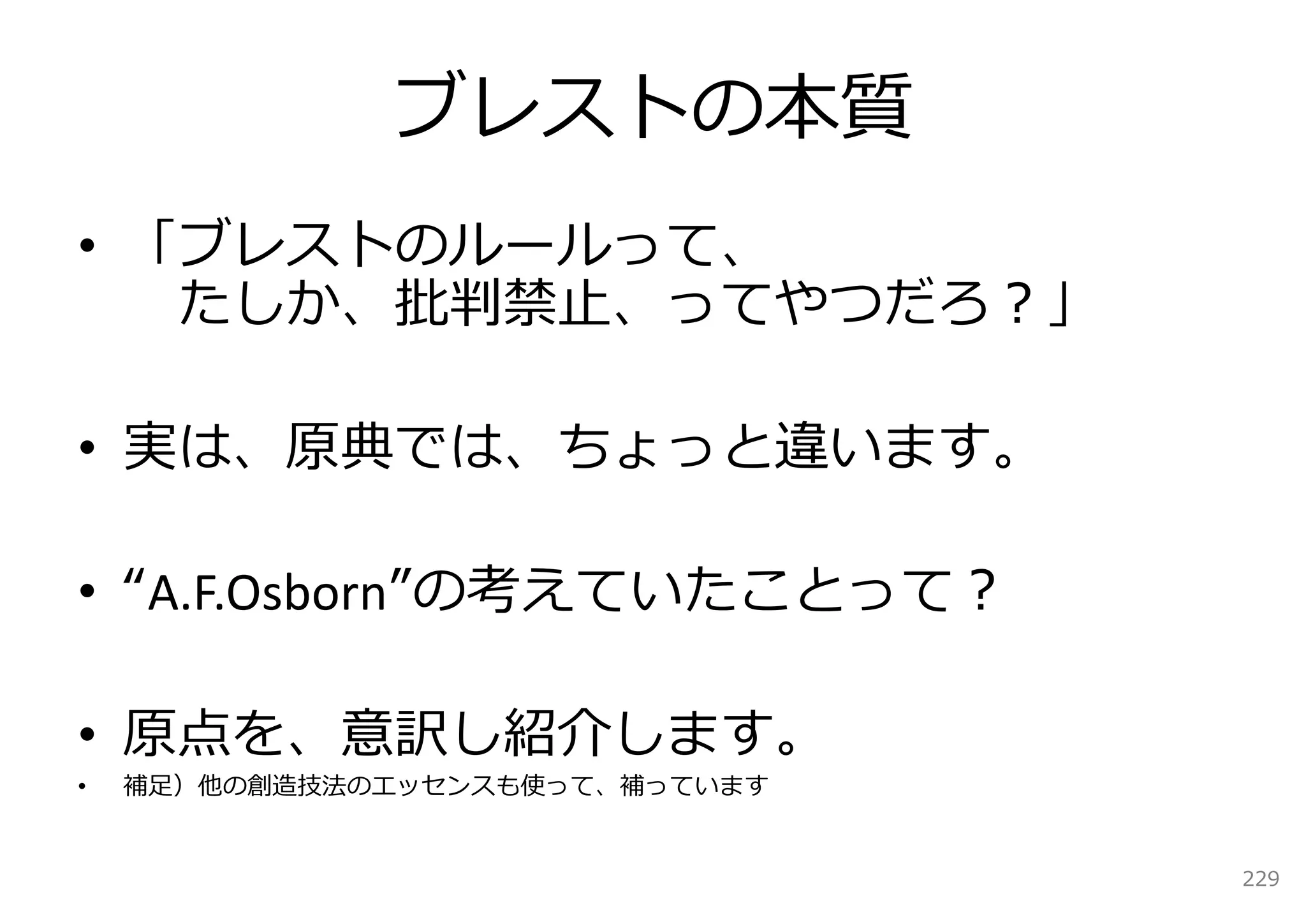 ブレストの本質
• 「ブレストのルールって、
   たしか、批判禁⽌、ってやつだろ？」

• 実は、原典では、ちょっと違います。

• “A.F.Osborn”の考えていたことって？

• 原点を、意訳し紹介します。
•   補⾜）他の創造技法のエッセンスも使って、補っています


                                 229
 