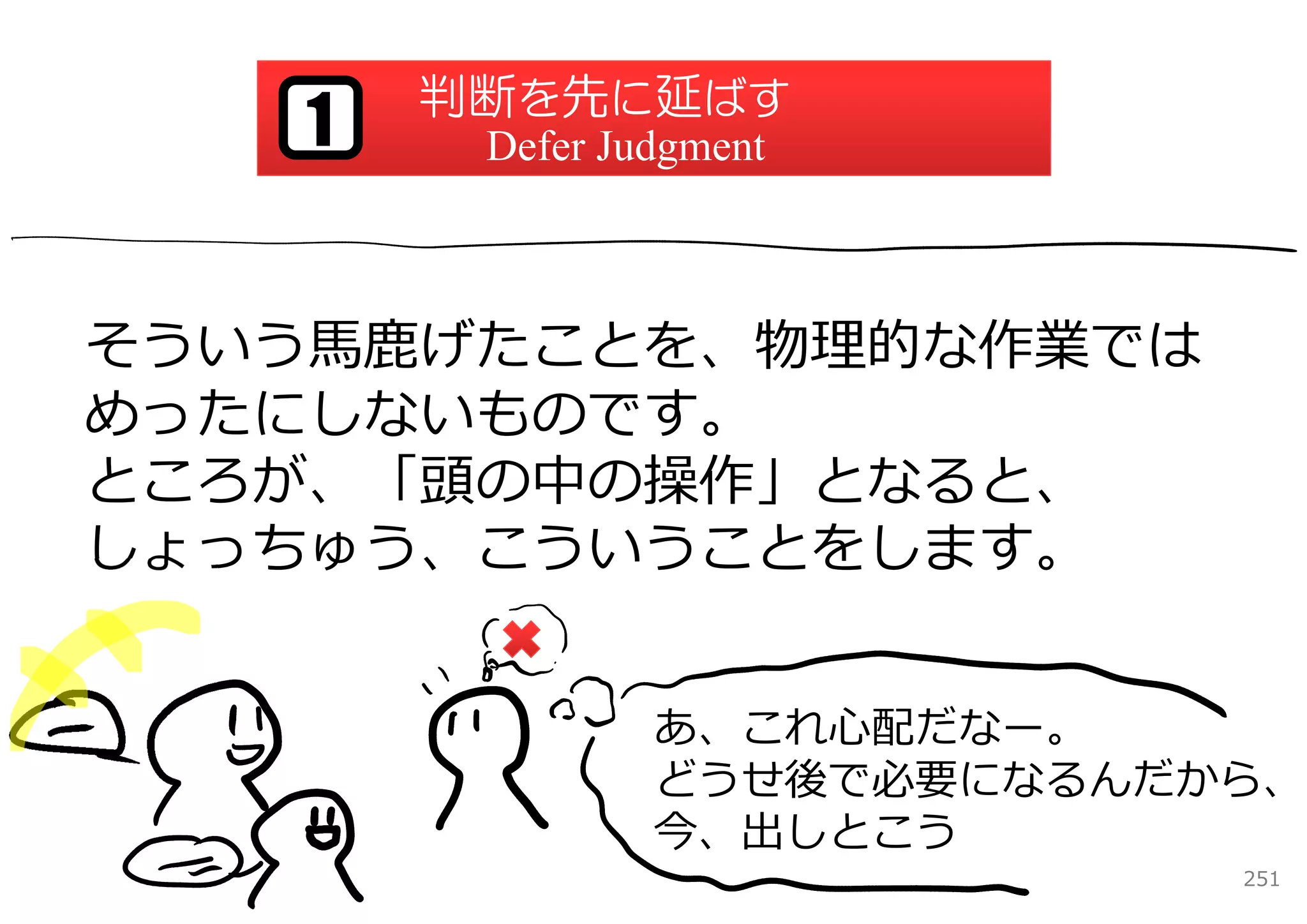 判断を先に延ばす
   1    Defer Judgment



そういう⾺⿅げたことを、物理的な作業では
めったにしないものです。
ところが、「頭の中の操作」となると、
しょっちゅう、こういうことをします。


                あ、これ⼼配だなー。
                どうせ後で必要になるんだから、
                今、出しとこう
                             251
 