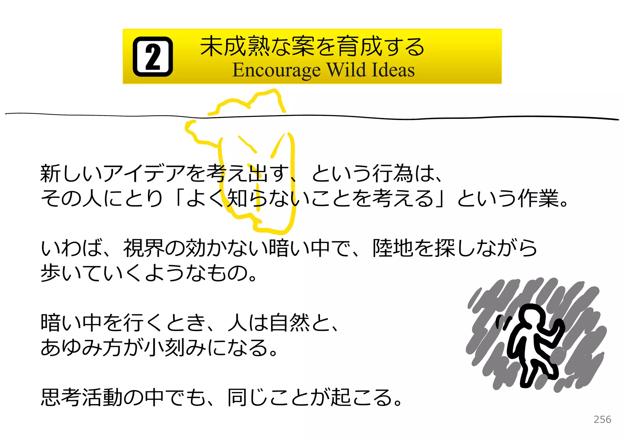 未成熟な案を育成する
     2    Encourage Wild Ideas




新しいアイデアを考え出す、という⾏為は、
その⼈にとり「よく知らないことを考える」という作業。

いわば、視界の効かない暗い中で、陸地を探しながら
歩いていくようなもの。

暗い中を⾏くとき、⼈は⾃然と、
あゆみ⽅が⼩刻みになる。

思考活動の中でも、同じことが起こる。
                                 256
 