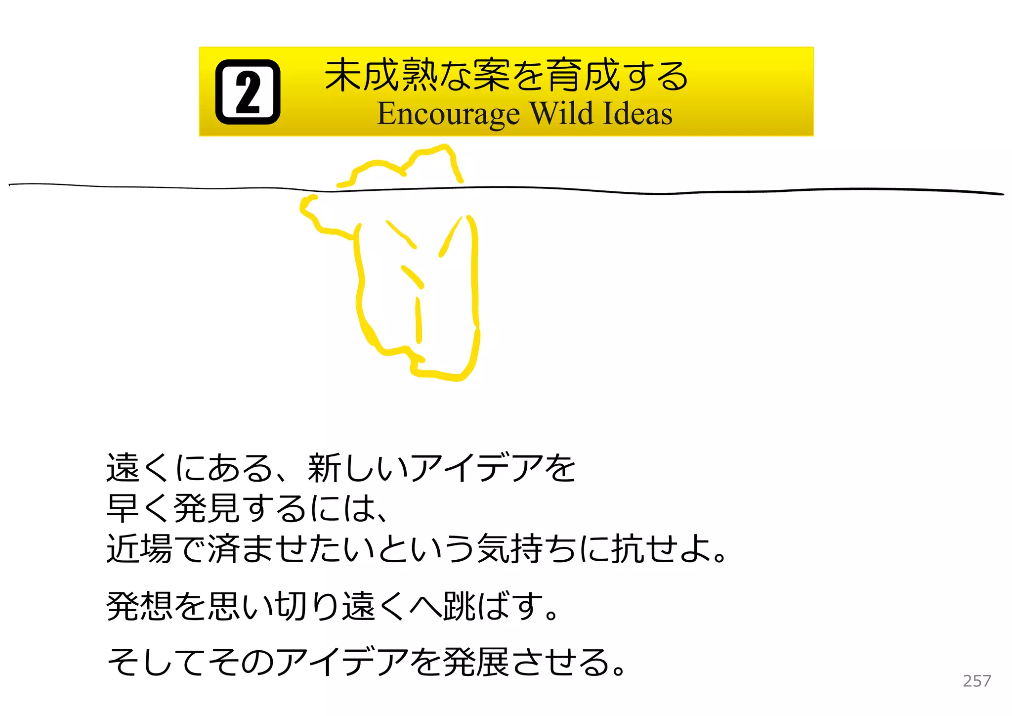 未成熟な案を育成する
   2    Encourage Wild Ideas




遠くにある、新しいアイデアを
早く発⾒するには、
近場で済ませたいという気持ちに抗せよ。
発想を思い切り遠くへ跳ばす。
そしてそのアイデアを発展させる。               257
 