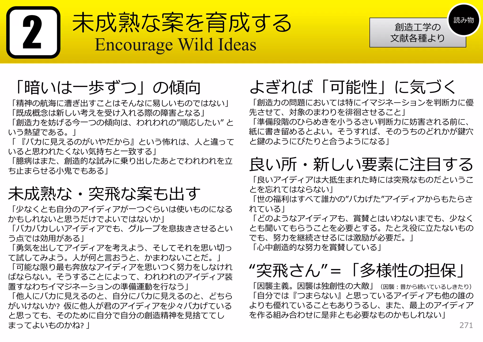 2      未成熟な案を育成する                                            読み物
                                                      創造⼯学の
                                                     ⽂献各種より
           Encourage Wild Ideas

「暗いは⼀歩ずつ」の傾向                     よぎれば「可能性」に気づく
「精神の航海に漕ぎ出すことはそんなに易しいものではない」     「創造⼒の問題においては特にイマジネーションを判断⼒に優
「既成概念は新しい考えを受け⼊れる際の障害となる」        先させて、対象のまわりを徘徊させること」
「創造⼒を妨げる今⼀つの傾向は、われわれの”順応したい” と   「準備段階のひらめきを⼩うるさい判断⼒に妨害される前に、
いう熱望である。」                        紙に書き留めるとよい。そうすれば、そのうちのどれかが鍵⽳
「 『パカに⾒えるのがいやだから』という怖れは、⼈と違って    と鍵のようにぴたりと合うようになる」
いると思われたくない気持ちと⼀致する」
「臆病はまた、創造的な試みに乗り出したあとでわれわれを⽴
ち⽌まらせる⼩⻤でもある」                    良い所・新しい要素に注⽬する
                                 「良いアイディアは⼤抵⽣まれた時には突⾶なものだというこ

未成熟な・突⾶な案も出す                     とを忘れてはならない」
                                 「世の福利はすべて誰かの”バカげた”アイディアからもたらさ
「少なくとも⾃分のアイディアが⼀つぐらいは使いものになる     れている」
かもしれないと思うだけでよいではないか」             「どのようなアイディアも、賞賛とはいわないまでも、少なく
「バカバカしいアイディアでも、グループを息抜きさせるとい     とも聞いてもらうことを必要とする。たとえ役に⽴たないもの
う点では効⽤がある」                       でも、努⼒を継続させるには激励が必要だ。」
「勇気を出してアイディアを考えよう、そしてそれを思い切っ     「⼼中創造的な努⼒を賞賛している」
て試してみよう。⼈が何と⾔おうと、かまわないことだ。」
「可能な限り最も奔放なアイディアを思いつく努⼒をしなけれ
ばならない。そうすることによって、われわれのアイディア装     “突⾶さん”＝「多様性の担保」
置すなわちイマジネーションの準備運動を⾏なう」          「因襲主義。因襲は独創性の⼤敵」（因襲：昔から続いているしきたり）
「他⼈にバカに⾒えるのと、⾃分にバカに⾒えるのと、どちら     「⾃分では『つまらない』と思っているアイディアも他の誰の
がいけないか? 仮に他⼈が君のアイディアを少々バカげている    よりも優れていることもありうるし、また、最上のアイディア
と思っても、そのために⾃分で⾃分の創造精神を⾒捨ててし      を作る組み合わせに是⾮とも必要なものかもしれない」
まってよいものかね? 」                                                   271
 