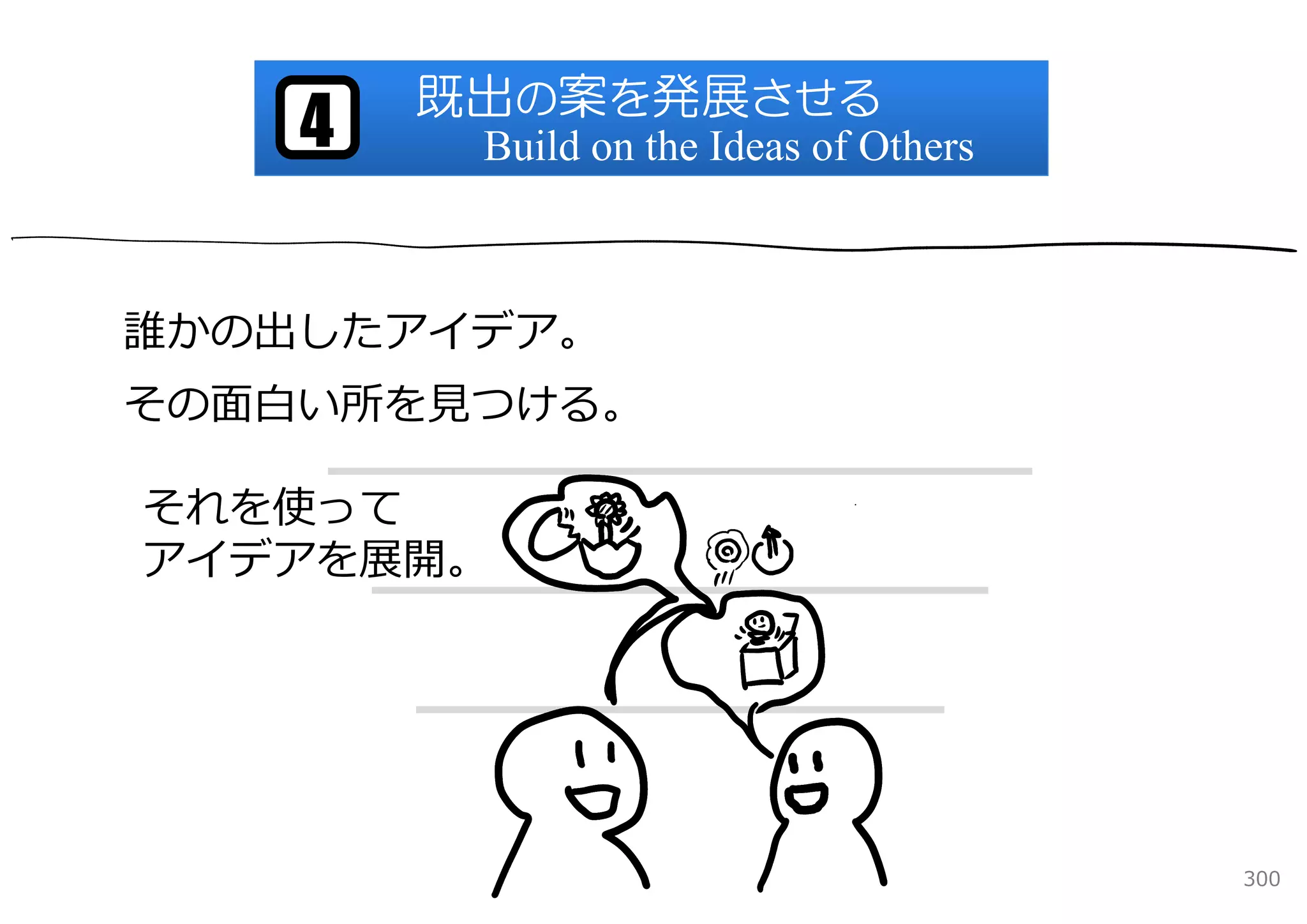 既出の案を発展させる
    4    Build on the Ideas of Others



誰かの出したアイデア。
その⾯⽩い所を⾒つける。

それを使って
アイデアを展開。




                                        300
 