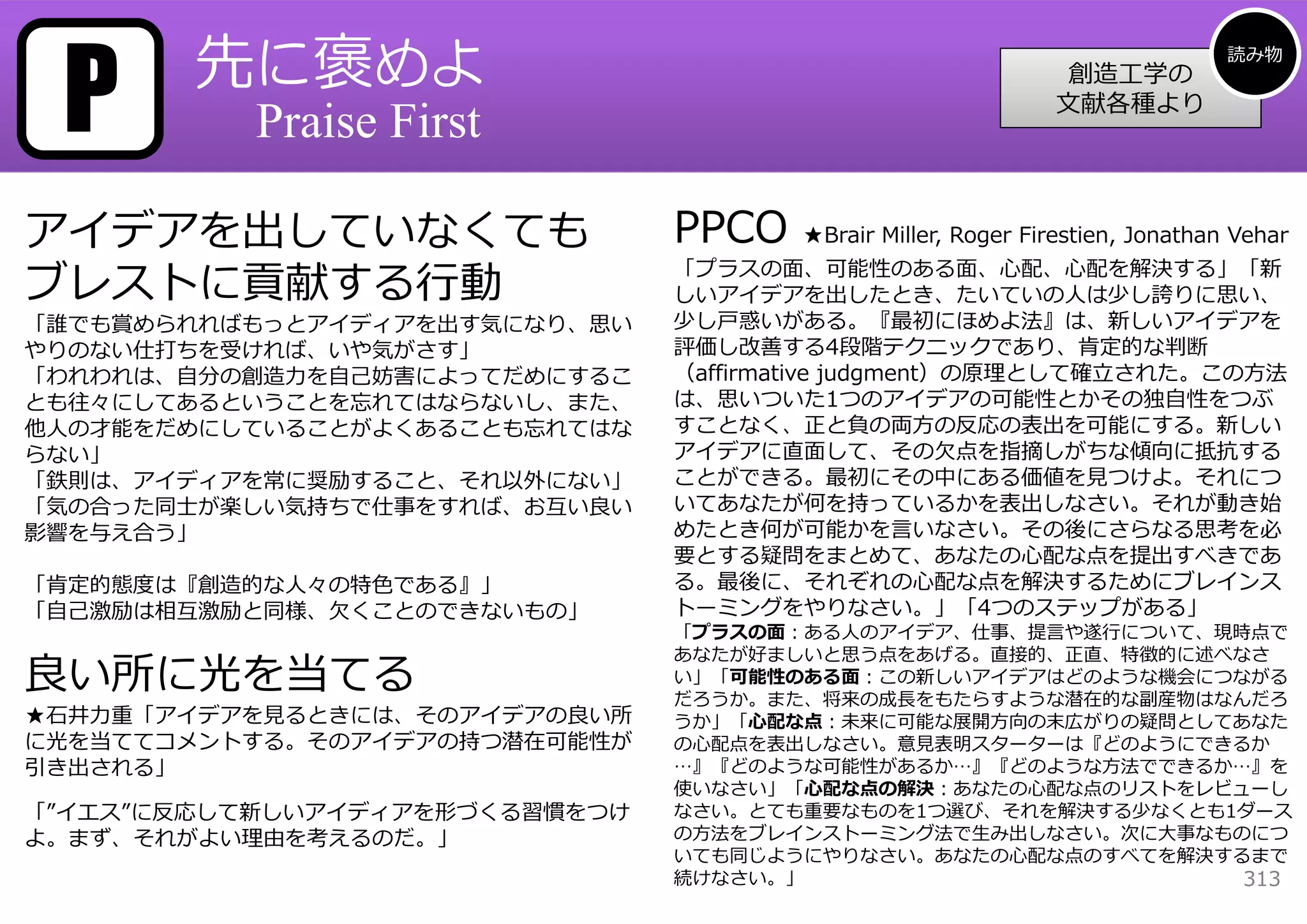 P      先に褒めよ                                                                  読み物
                                                               創造⼯学の
                                                              ⽂献各種より
           Praise First

アイデアを出していなくても                   PPCO   ★Brair Miller, Roger Firestien, Jonathan Vehar

ブレストに貢献する⾏動
                                「プラスの⾯、可能性のある⾯、⼼配、⼼配を解決する」「新
                                しいアイデアを出したとき、たいていの⼈は少し誇りに思い、
「誰でも賞められればもっとアイディアを出す気になり、思い    少し⼾惑いがある。『最初にほめよ法』は、新しいアイデアを
やりのない仕打ちを受ければ、いや気がさす」           評価し改善する4段階テクニックであり、肯定的な判断
「われわれは、⾃分の創造⼒を⾃⼰妨害によってだめにするこ    （affirmative judgment）の原理として確⽴された。この⽅法
とも往々にしてあるということを忘れてはならないし、また、    は、思いついた1つのアイデアの可能性とかその独⾃性をつぶ
他⼈の才能をだめにしていることがよくあることも忘れてはな    すことなく、正と負の両⽅の反応の表出を可能にする。新しい
らない」                            アイデアに直⾯して、その⽋点を指摘しがちな傾向に抵抗する
「鉄則は、アイディアを常に奨励すること、それ以外にない」    ことができる。最初にその中にある価値を⾒つけよ。それにつ
「気の合った同⼠が楽しい気持ちで仕事をすれば、お互い良い    いてあなたが何を持っているかを表出しなさい。それが動き始
影響を与え合う」                        めたとき何が可能かを⾔いなさい。その後にさらなる思考を必
                                要とする疑問をまとめて、あなたの⼼配な点を提出すべきであ
「肯定的態度は『創造的な⼈々の特⾊である』」          る。最後に、それぞれの⼼配な点を解決するためにブレインス
「⾃⼰激励は相互激励と同様、⽋くことのできないもの」      トーミングをやりなさい。」「4つのステップがある」
                                「プラスの⾯：ある⼈のアイデア、仕事、提⾔や遂⾏について、現時点で
                                あなたが好ましいと思う点をあげる。直接的、正直、特徴的に述べなさ
良い所に光を当てる                       い」「可能性のある⾯：この新しいアイデアはどのような機会につながる
                                だろうか。また、将来の成⻑をもたらすような潜在的な副産物はなんだろ
★⽯井⼒重「アイデアを⾒るときには、そのアイデアの良い所    うか」「⼼配な点：未来に可能な展開⽅向の末広がりの疑問としてあなた
に光を当ててコメントする。そのアイデアの持つ潜在可能性が    の⼼配点を表出しなさい。意⾒表明スターターは『どのようにできるか
引き出される」                         …』『どのような可能性があるか…』『どのような⽅法でできるか…』を
                                使いなさい」「⼼配な点の解決：あなたの⼼配な点のリストをレビューし
「”イエス”に反応して新しいアイディアを形づくる習慣をつけ   なさい。とても重要なものを1つ選び、それを解決する少なくとも1ダース
よ。まず、それがよい理由を考えるのだ。」            の⽅法をブレインストーミング法で⽣み出しなさい。次に⼤事なものにつ
                                いても同じようにやりなさい。あなたの⼼配な点のすべてを解決するまで
                                続けなさい。」                        313
 