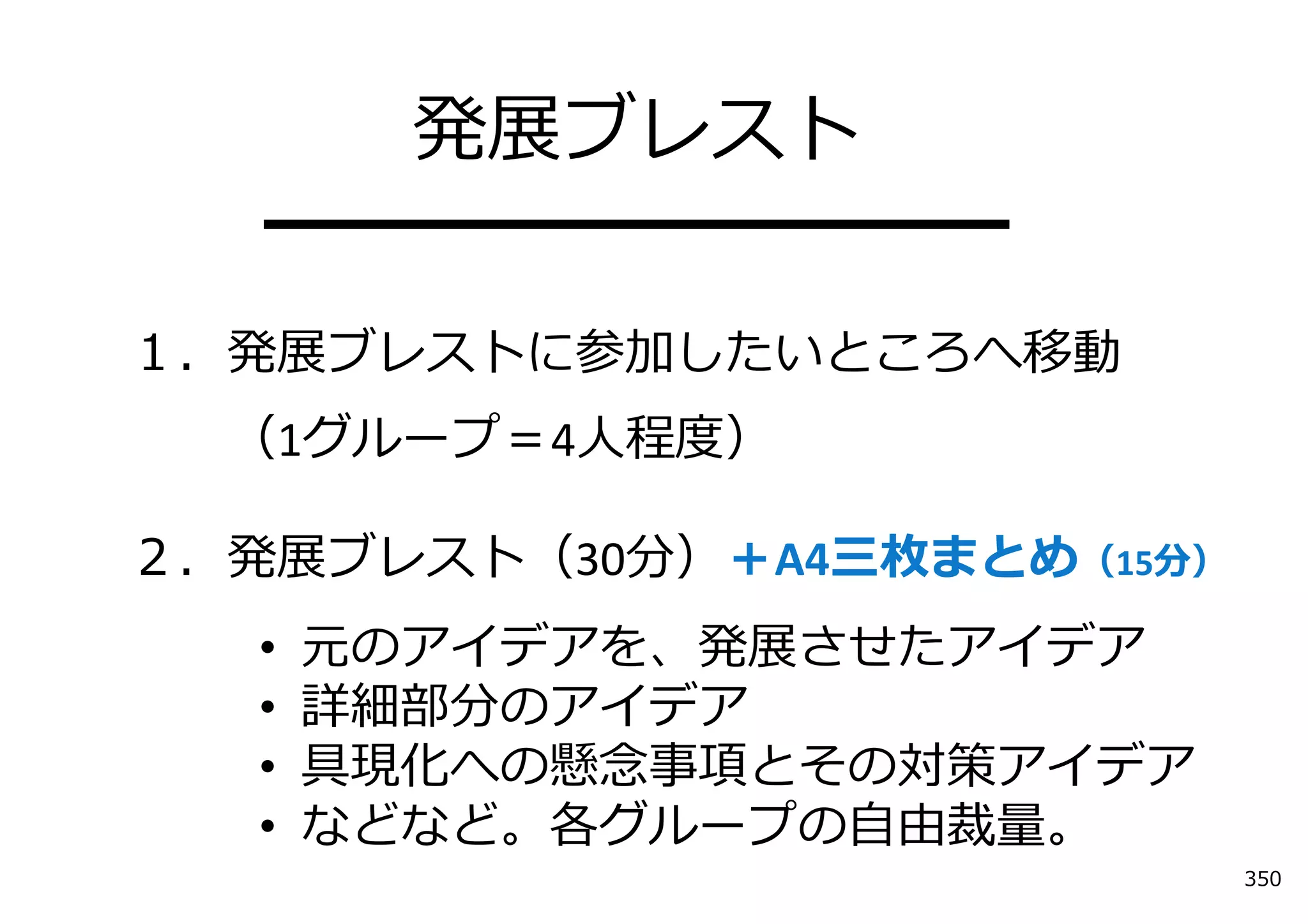 発展ブレスト
   ━━━━━━━━━━
１．発展ブレストに参加したいところへ移動
  （1グループ＝4⼈程度）

２．発展ブレスト（30分）＋A4三枚まとめ（15分）
   •   元のアイデアを、発展させたアイデア
   •   詳細部分のアイデア
   •   具現化への懸念事項とその対策アイデア
   •   などなど。各グループの⾃由裁量。
                             350
 