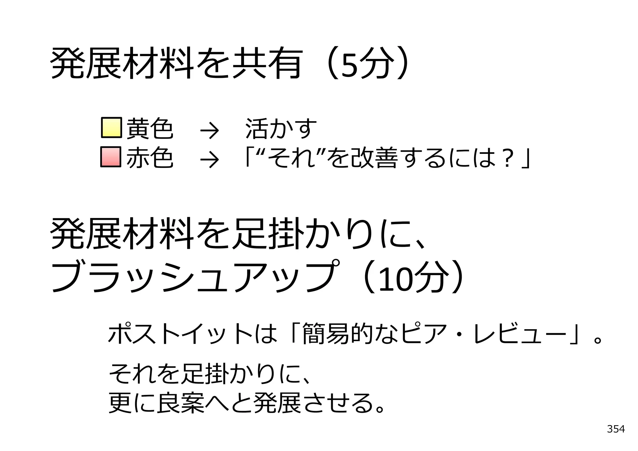 発展材料を共有（5分）
  ⻩⾊   → 活かす
  ⾚⾊   →  「“それ”を改善するには？」


発展材料を⾜掛かりに、
ブラッシュアップ（10分）
 ポストイットは「簡易的なピア・レビュー」。
 それを⾜掛かりに、
 更に良案へと発展させる。
                           354
 