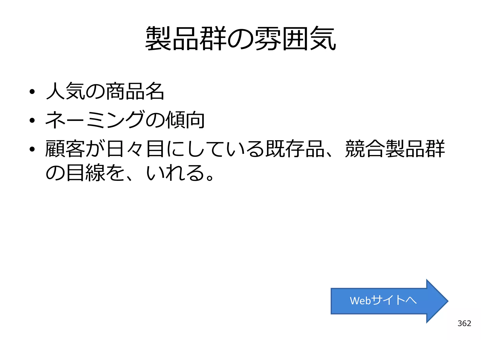製品群の雰囲気
• ⼈気の商品名
• ネーミングの傾向
• 顧客が⽇々⽬にしている既存品、競合製品群
  の⽬線を、いれる。




                Webサイトへ
                          362
 