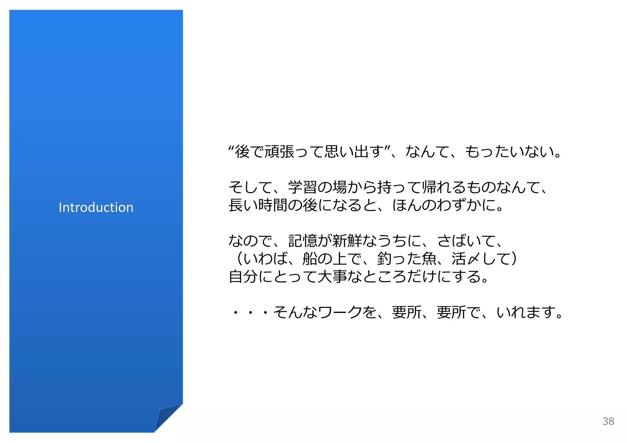 “後で頑張って思い出す”、なんて、もったいない。

               そして、学習の場から持って帰れるものなんて、
Introduction   ⻑い時間の後になると、ほんのわずかに。

               なので、記憶が新鮮なうちに、さばいて、
               （いわば、船の上で、釣った⿂、活〆して）
               ⾃分にとって⼤事なところだけにする。

               ・・・そんなワークを、要所、要所で、いれます。




                                          38
 