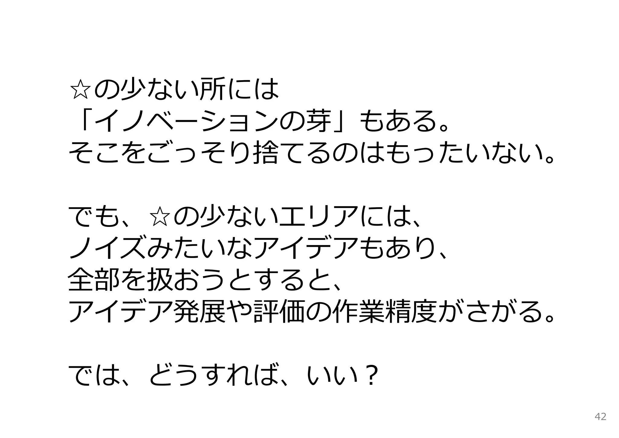 ☆の少ない所には
「イノベーションの芽」もある。
そこをごっそり捨てるのはもったいない。

でも、☆の少ないエリアには、
ノイズみたいなアイデアもあり、
全部を扱おうとすると、
アイデア発展や評価の作業精度がさがる。

では、どうすれば、いい？
                      42
 