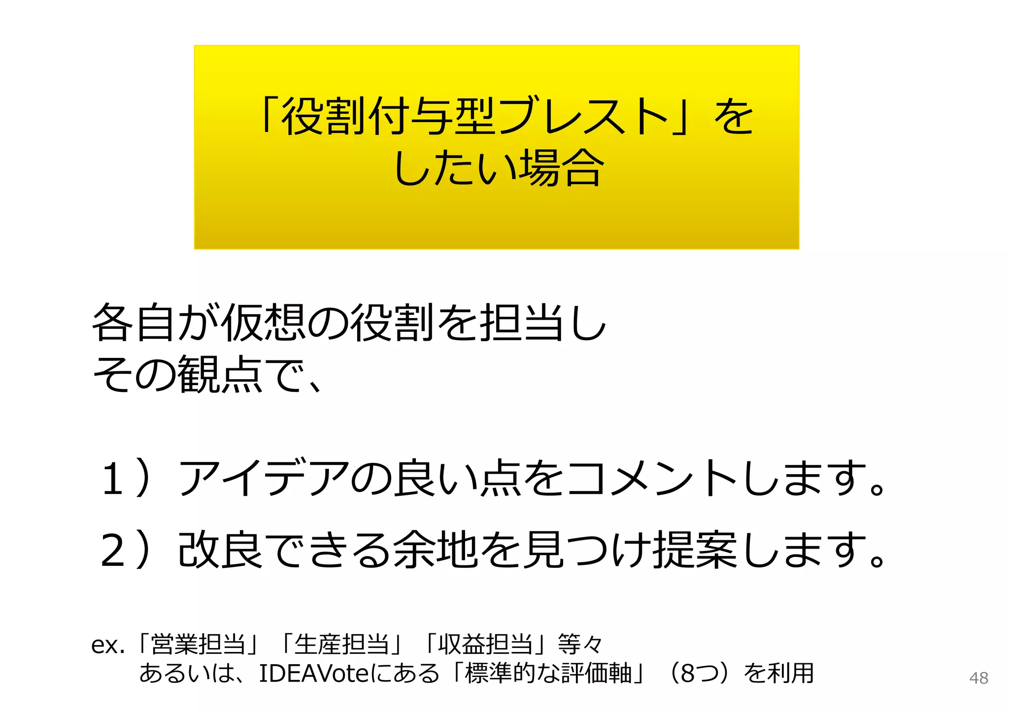 「役割付与型ブレスト」を
           したい場合


各⾃が仮想の役割を担当し
その観点で、

１）アイデアの良い点をコメントします。
２）改良できる余地を⾒つけ提案します。

ex.「営業担当」「⽣産担当」「収益担当」等々
    あるいは、IDEAVoteにある「標準的な評価軸」（8つ）を利⽤   48
 