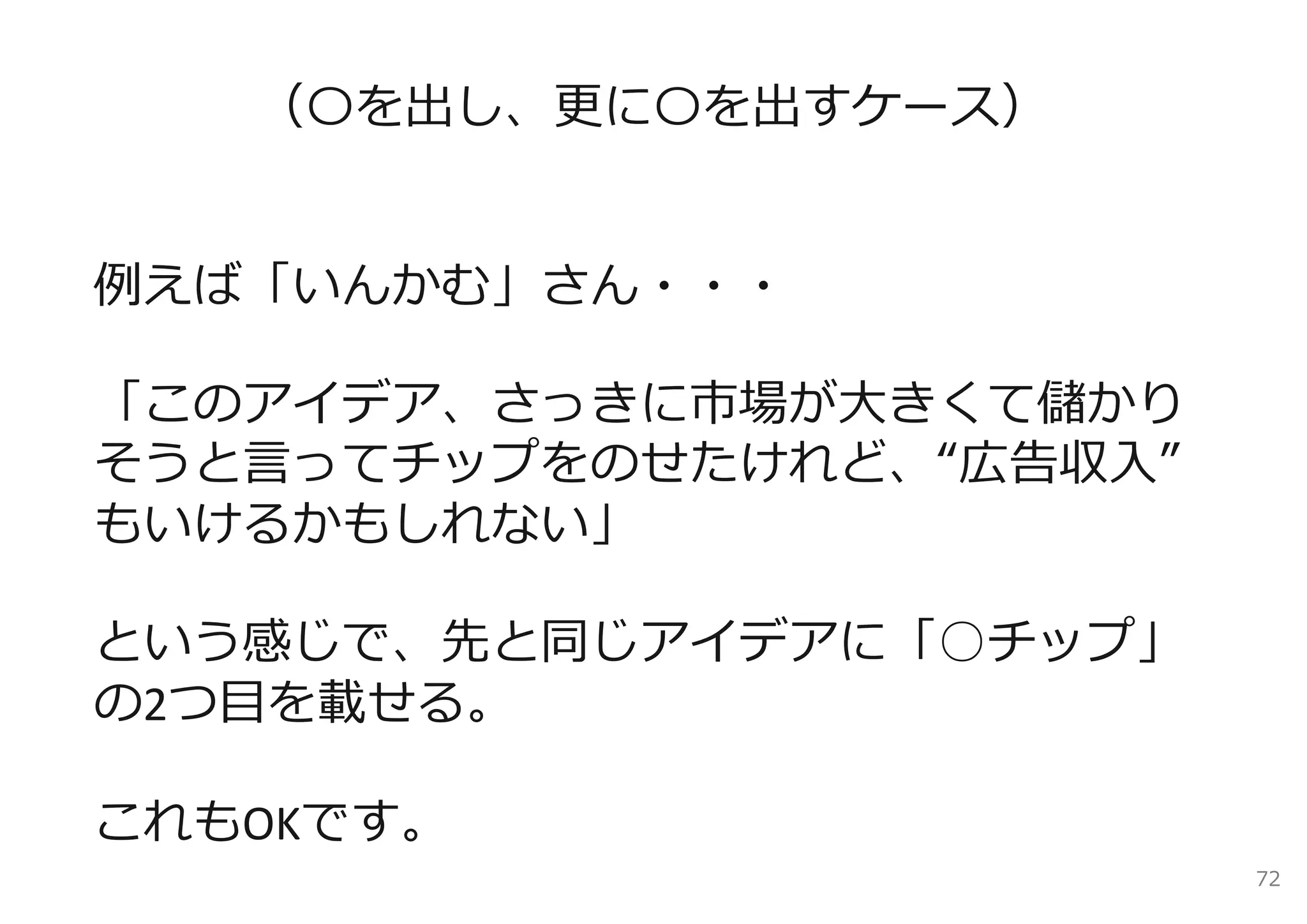 （〇を出し、更に〇を出すケース）


例えば「いんかむ」さん・・・

「このアイデア、さっきに市場が⼤きくて儲かり
そうと⾔ってチップをのせたけれど、“広告収⼊”
もいけるかもしれない」

という感じで、先と同じアイデアに「○チップ」
の2つ⽬を載せる。

これもOKです。
                          72
 