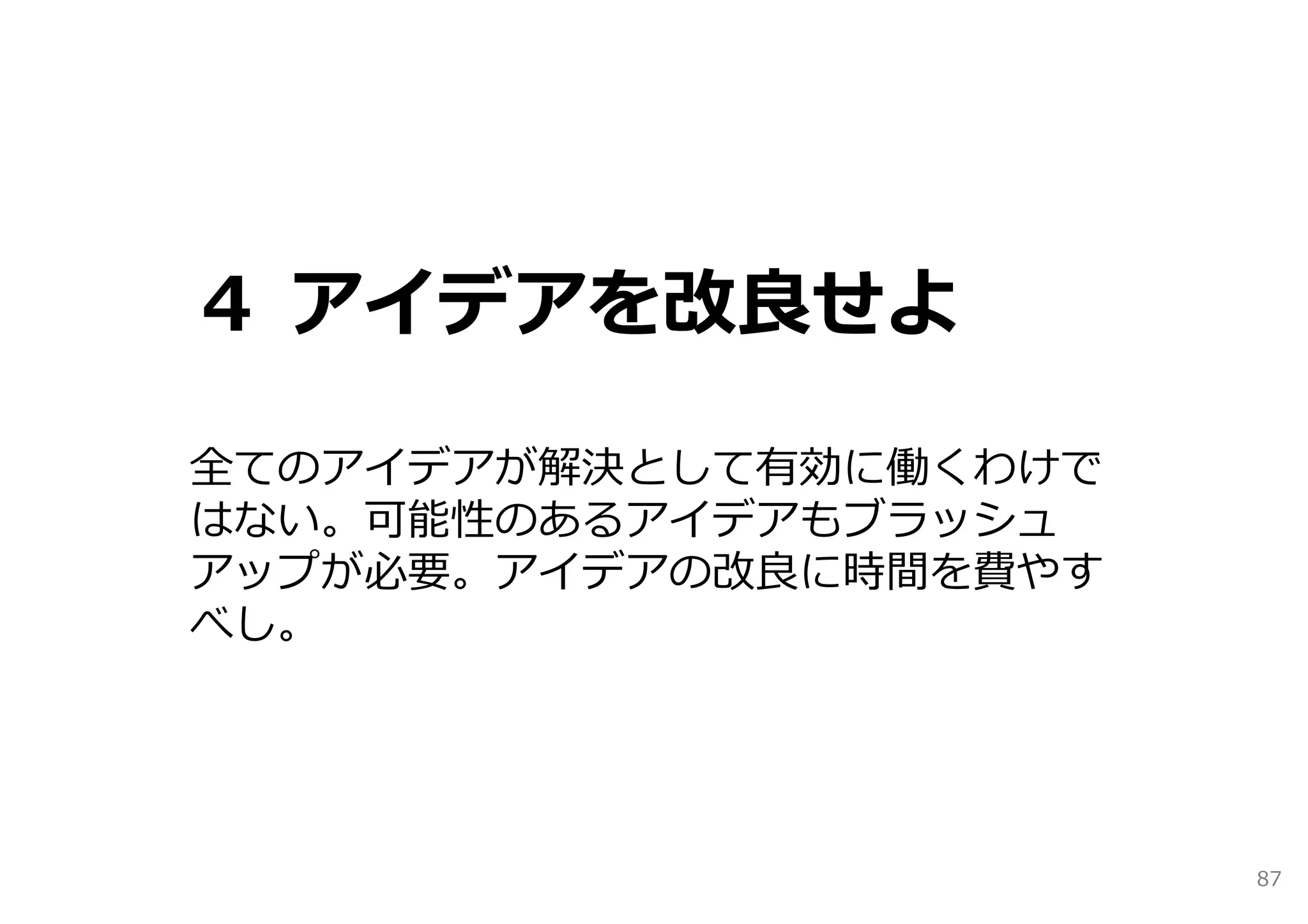 ４ アイデアを改良せよ

全てのアイデアが解決として有効に働くわけで
はない。可能性のあるアイデアもブラッシュ
アップが必要。アイデアの改良に時間を費やす
べし。




                        87
 