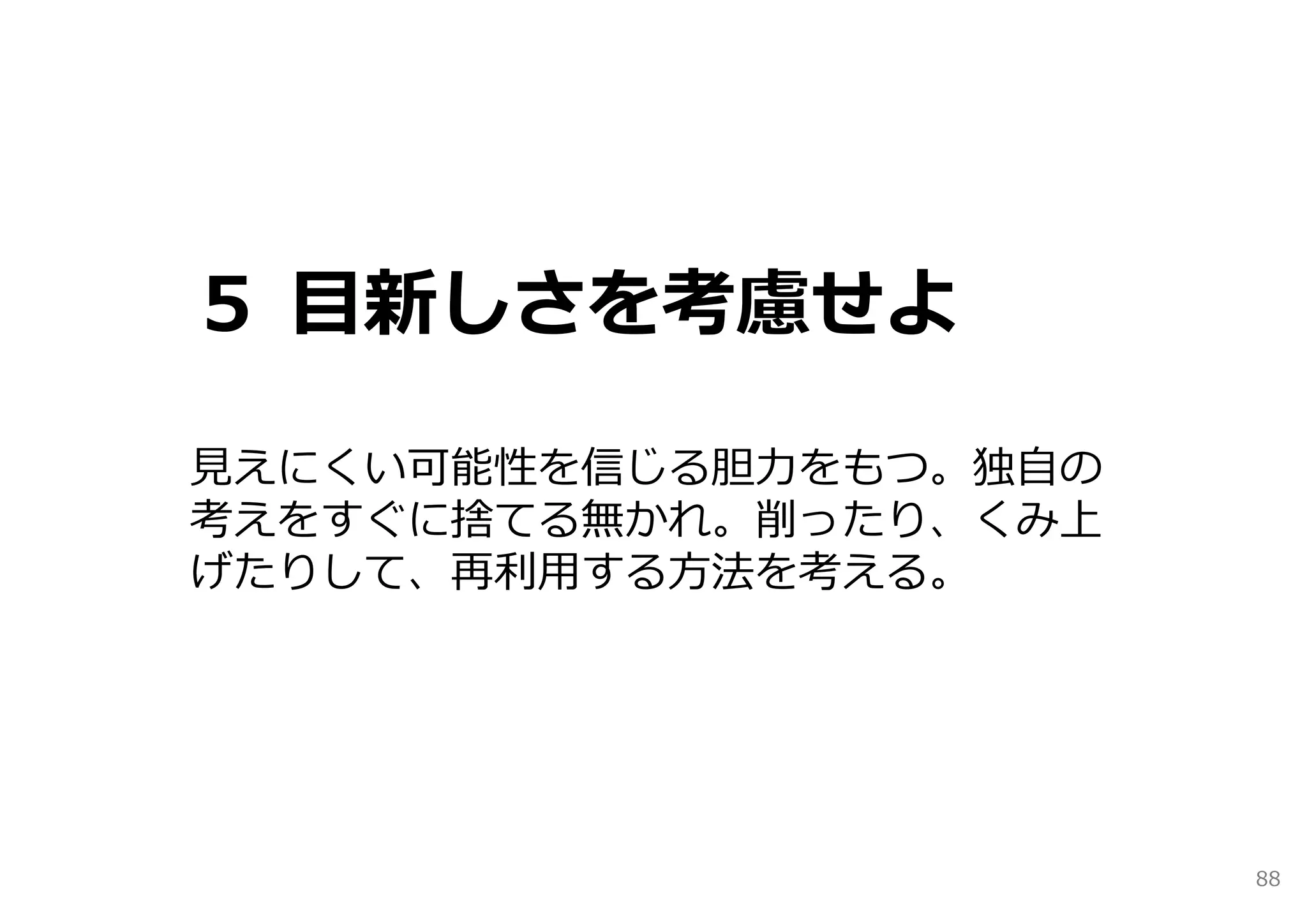 ５ ⽬新しさを考慮せよ

⾒えにくい可能性を信じる胆⼒をもつ。独⾃の
考えをすぐに捨てる無かれ。削ったり、くみ上
げたりして、再利⽤する⽅法を考える。




                        88
 