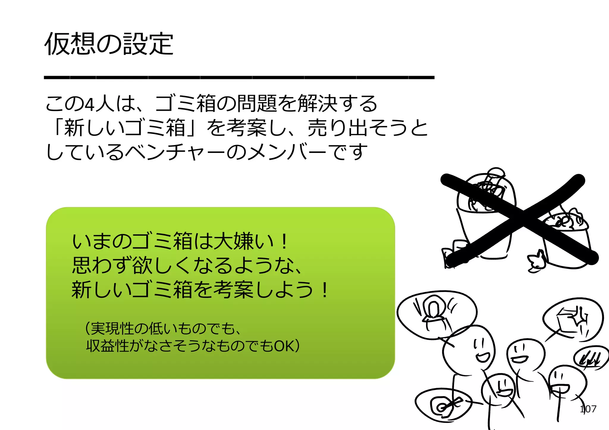 仮想の設定
━━━━━━━━━━━━━━━
この4⼈は、ゴミ箱の問題を解決する
「新しいゴミ箱」を考案し、売り出そうと
しているベンチャーのメンバーです



 いまのゴミ箱は⼤嫌い！
 思わず欲しくなるような、
 新しいゴミ箱を考案しよう！
 （実現性の低いものでも、
  収益性がなさそうなものでもOK）



                      107
 