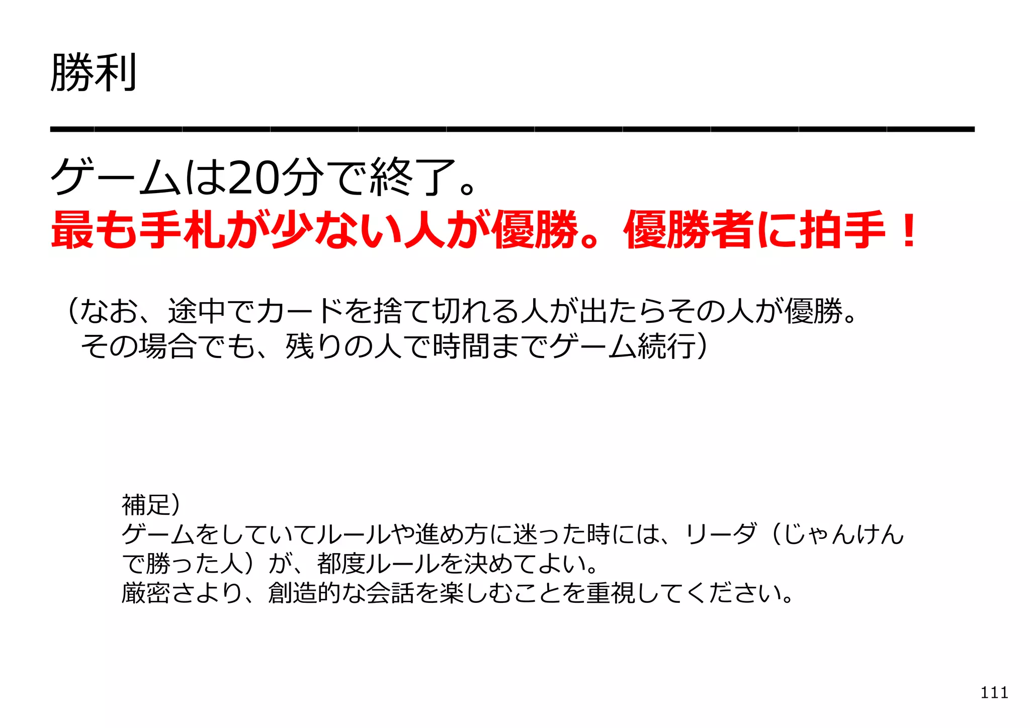 勝利
━━━━━━━━━━━━━━━━━━━━━
ゲームは20分で終了。
最も⼿札が少ない⼈が優勝。優勝者に拍⼿！
（なお、途中でカードを捨て切れる⼈が出たらその⼈が優勝。
 その場合でも、残りの⼈で時間までゲーム続⾏）




  補⾜）
  ゲームをしていてルールや進め⽅に迷った時には、リーダ（じゃんけん
  で勝った⼈）が、都度ルールを決めてよい。
  厳密さより、創造的な会話を楽しむことを重視してください。


                                     111
 