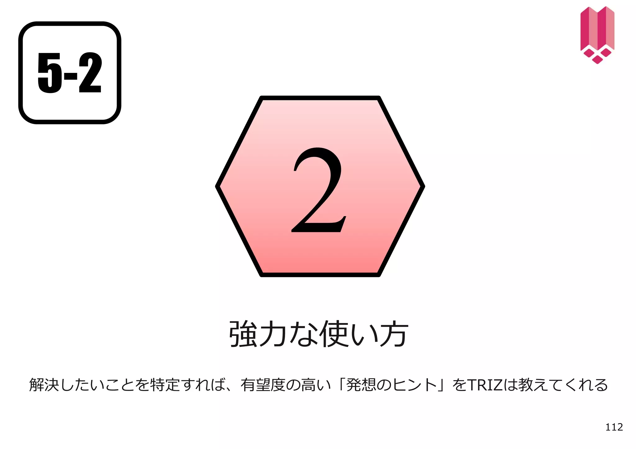 5-2




             強⼒な使い⽅
解決したいことを特定すれば、有望度の⾼い「発想のヒント」をTRIZは教えてくれる

                                       112
 