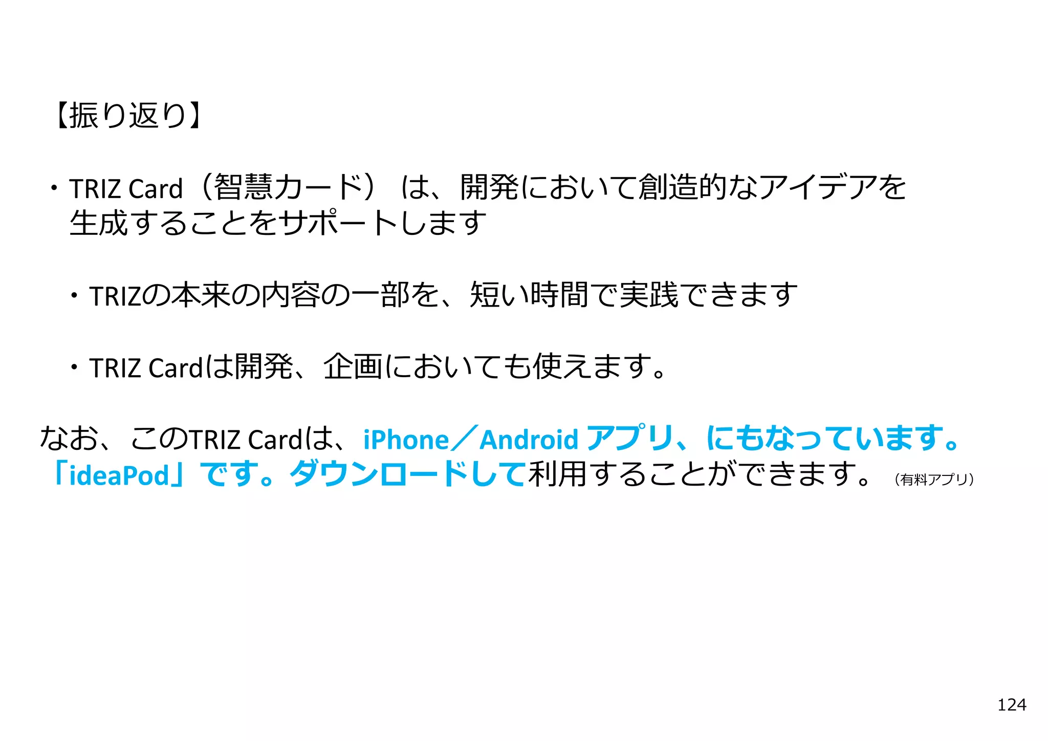 【振り返り】

・TRIZ Card（智慧カード） は、開発において創造的なアイデアを
 ⽣成することをサポートします

・TRIZの本来の内容の⼀部を、短い時間で実践できます

・TRIZ Cardは開発、企画においても使えます。

なお、このTRIZ Cardは、iPhone／Android アプリ、にもなっています。
「ideaPod」です。ダウンロードして利⽤することができます。（有料アプリ）




                                               124
 
