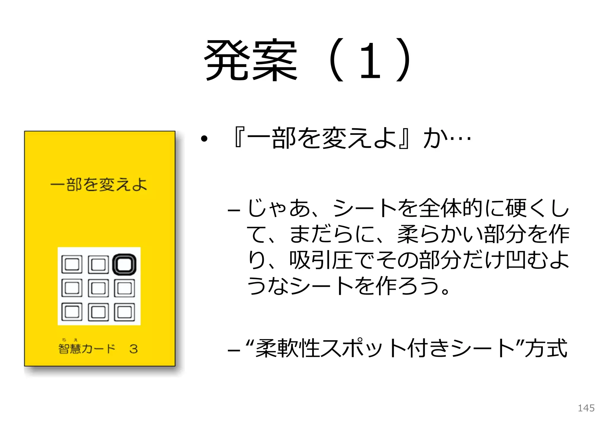 発案（１）
• 『⼀部を変えよ』か…

 – じゃあ、シートを全体的に硬くし
   て、まだらに、柔らかい部分を作
   り、吸引圧でその部分だけ凹むよ
   うなシートを作ろう。

 – “柔軟性スポット付きシート”⽅式

                      145
 